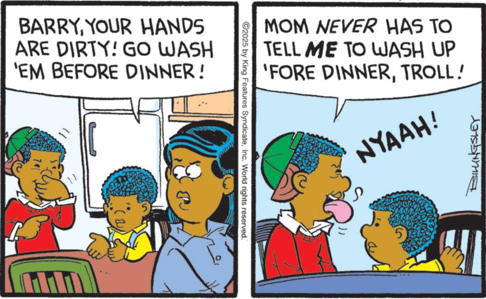 Child OCR: BARRYYOUR HANDS ARE DIRTY! GO WASH 'EM BEFORE DINNER! B ).5 ©2025 by King Features SyndicateInc. World rights reserved. MOM NEVER HAS TO TELL ME TO WASH UP 'FORE DINNERTROLL! NYAAH! BILLINGSLEY BARRYYOUR HANDS ARE DIRTY ! GO WASH ' EM BEFORE DINNER ! B ) .5 © 2025 by King Features SyndicateInc. World rights reserved . MOM NEVER HAS TO TELL ME TO WASH UP ' FORE DINNERTROLL ! NYAAH ! BILLINGSLEY