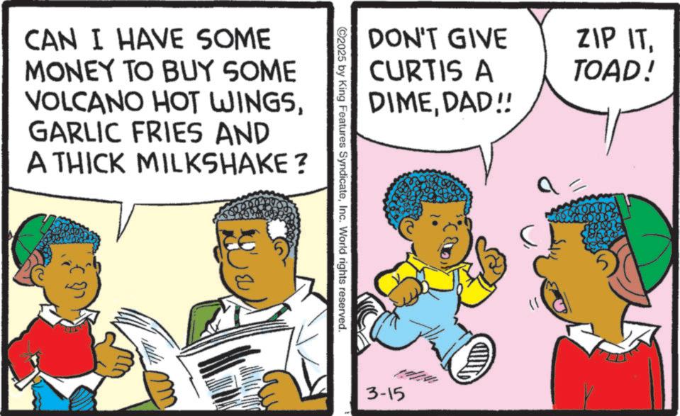 Fictional character OCR: CAN I HAVE SOME MONEY TO BUY SOME VOLCANO HOT WINGSGARLIC FRIES AND A THICK MILKSHAKE? DON'T GIVE CURTIS A DIMEDAD!! ©2025 by King Features SyndicateInc. World rights reserved. 3-15 ZIP ITTOAD! CAN I HAVE SOME MONEY TO BUY SOME VOLCANO HOT WINGSGARLIC FRIES AND A THICK MILKSHAKE ? DON'T GIVE CURTIS A DIMEDAD !! © 2025 by King Features SyndicateInc. World rights reserved . 3-15 ZIP ITTOAD !