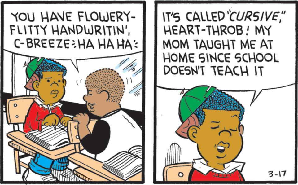 Animated cartoon OCR: YOU HAVE FLOWERY- FLITTY HANDWRITIN'C-BREEZE HA HA HA: IT'S CALLED 'CURSIVE" HEART-THROB! MY MOM TAUGHT ME AT HOME SINCE SCHOOL DOESN'T TEACH IT 3-17 YOU HAVE FLOWERY- FLITTY HANDWRITIN 'C - BREEZE HA HA HA : IT'S CALLED ' CURSIVE" HEART - THROB ! MY MOM TAUGHT ME AT HOME SINCE SCHOOL DOESN'T TEACH IT 3-17