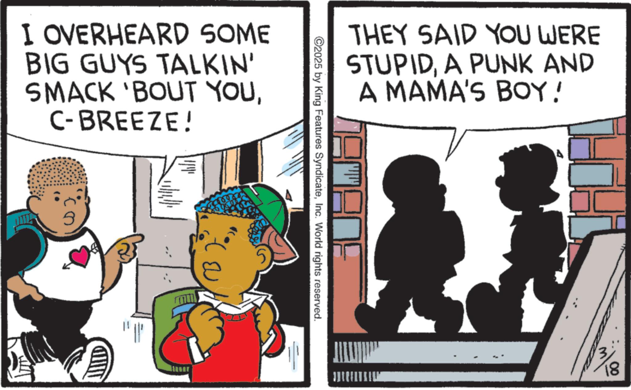 Comics OCR: I OVERHEARD SOME BIG GUYS TALKIN' SMACK 'BOUT YOUC-BREEZE! ? ?? ©2025 by King Features SyndicateInc. World rights reserved. THEY SAID YOU WERE STUPIDA PUNK AND A MAMA'S BOY! 18 I OVERHEARD SOME BIG GUYS TALKIN ' SMACK ' BOUT YOUC - BREEZE ! ? ?? © 2025 by King Features SyndicateInc. World rights reserved . THEY SAID YOU WERE STUPIDA PUNK AND A MAMA'S BOY ! 18