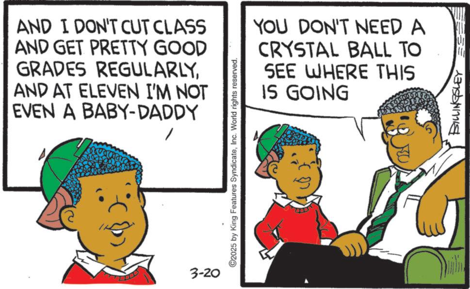 Animated cartoon OCR: AND I DON'T CUT CLASS AND GET PRETTY GOOD GRADES REGULARLYAND AT ELEVEN I'M NOT EVEN A BABY-DADDY ©2025 by King Features SyndicateInc. World rights reserved. YOU DON'T NEED A CRYSTAL BALL TO SEE WHERE THIS IS GOING 3-20 BILLINGSLEY AND I DON'T CUT CLASS AND GET PRETTY GOOD GRADES REGULARLYAND AT ELEVEN I'M NOT EVEN A BABY - DADDY © 2025 by King Features SyndicateInc. World rights reserved . YOU DON'T NEED A CRYSTAL BALL TO SEE WHERE THIS IS GOING 3-20 BILLINGSLEY