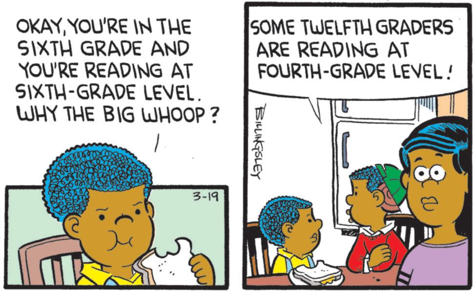 Comic book OCR: OKAYYOU'RE IN THE SIXTH GRADE AND YOU'RE READING AT SOME TWELFTH GRADERS ARE READING AT FOURTH-GRADE LEVEL! SIXTH-GRADE LEVEL. WHY THE BIG WHOOP? 3-19 BILLINGSLEY OKAYYOU'RE IN THE SIXTH GRADE AND YOU'RE READING AT SOME TWELFTH GRADERS ARE READING AT FOURTH - GRADE LEVEL ! SIXTH - GRADE LEVEL . WHY THE BIG WHOOP ? 3-19 BILLINGSLEY