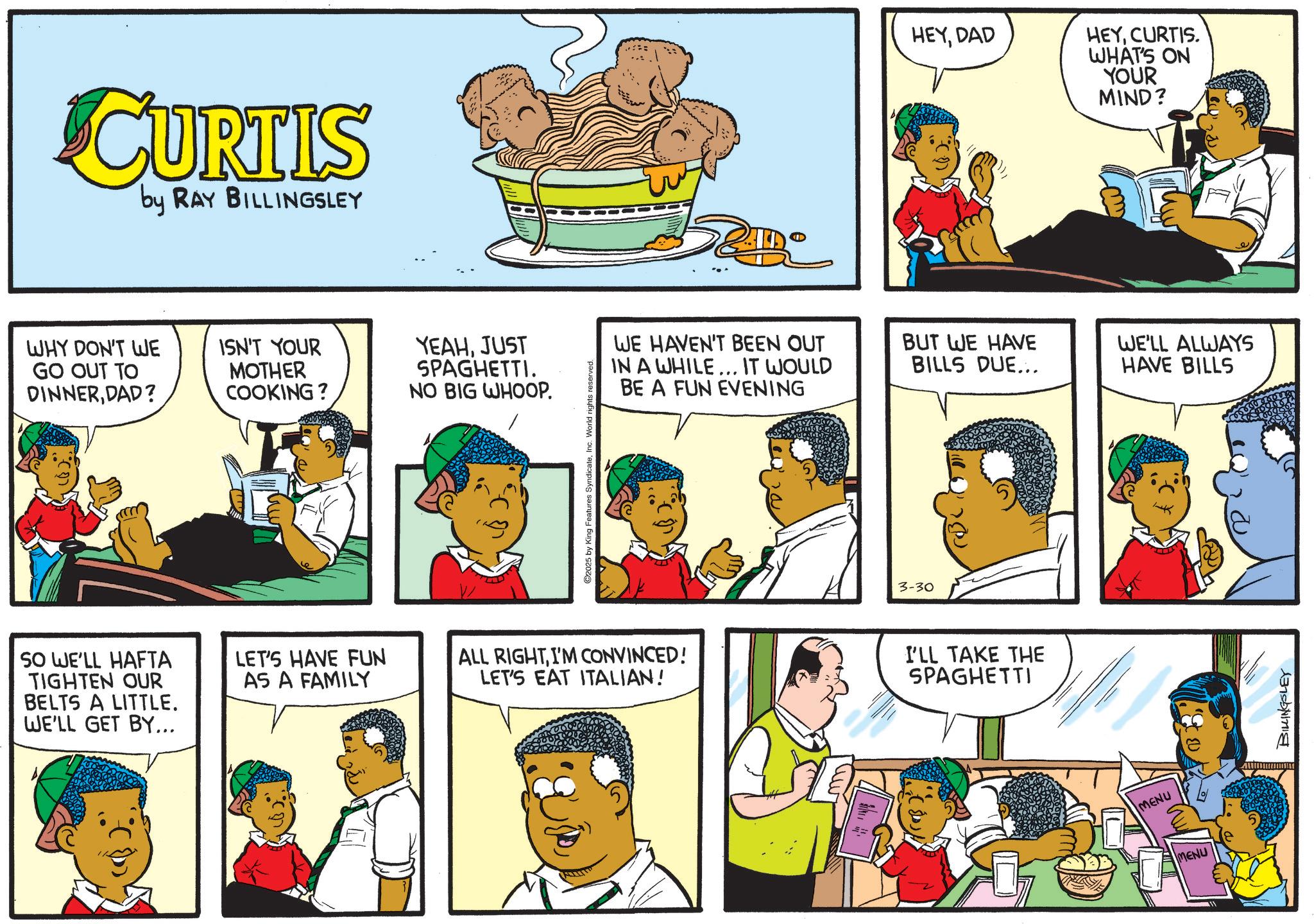 Publication OCR: CURTIS by RAY BILLINGSLEY WHY DON'T WE GO OUT TO DINNERDAD? ISN'T YOUR MOTHER COOKING ? YEAHJUST SPAGHETTI. NO BIG WHOOP. SO WE'LL HAFTA TIGHTEN OUR BELTS A LITTLE. WE'LL GET BY... LET'S HAVE FUN AS A FAMILY 2025 by King Features SyndicateInc. World rights reserved. WE HAVEN'T BEEN OUT IN A WHILE... IT WOULD BE A FUN EVENING ALL RIGHTI'M CONVINCED! LET'S EAT ITALIAN! ww 3-30 HEYDAD HEYCURTIS. WHAT'S ON YOUR MIND? BUT WE HAVE BILLS DUE... WE'LL ALWAYS HAVE BILLS I'LL TAKE THE SPAGHETTI MENU MENU BILLINGSLEY CURTIS by RAY BILLINGSLEY WHY DON'T WE GO OUT TO DINNERDAD ? ISN'T YOUR MOTHER COOKING ? YEAHJUST SPAGHETTI . NO BIG WHOOP . SO WE'LL HAFTA TIGHTEN OUR BELTS A LITTLE . WE'LL GET BY ... LET'S HAVE FUN AS A FAMILY 2025 by King Features SyndicateInc. World rights reserved . WE HAVEN'T BEEN OUT IN A WHILE ... IT WOULD BE A FUN EVENING ALL RIGHTI'M CONVINCED ! LET'S EAT ITALIAN ! ww 3-30 HEYDAD HEYCURTIS . WHAT'S ON YOUR MIND ? BUT WE HAVE BILLS DUE ... WE'LL ALWAYS HAVE BILLS I'LL TAKE THE SPAGHETTI MENU MENU BILLINGSLEY
