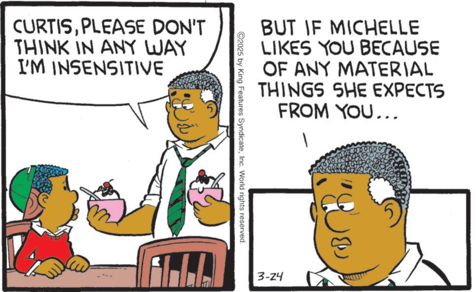 Pleased OCR: CURTISPLEASE DON'T THINK IN ANY WAY I'M INSENSITIVE BUT IF MICHELLE LIKES YOU BECAUSE OF ANY MATERIAL THINGS SHE EXPECTS FROM YOU... 1 ©2025 by King Features SyndicateInc. World rights reserved. E 3-24 CURTISPLEASE DON'T THINK IN ANY WAY I'M INSENSITIVE BUT IF MICHELLE LIKES YOU BECAUSE OF ANY MATERIAL THINGS SHE EXPECTS FROM YOU ... 1 © 2025 by King Features SyndicateInc. World rights reserved . E 3-24