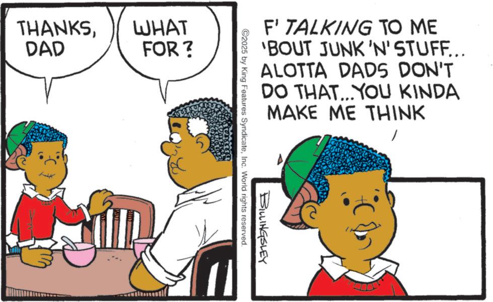 Fiction OCR: THANKSWHAT DAD FOR? F' TALKING TO ME 'BOUT JUNK 'N' STUFF... ALOTTA DADS DON'T DO THAT...YOU KINDA MAKE ME THINK BILLINGSLEY ©2025 by King Features SyndicateInc. World rights reserved. THANKSWHAT DAD FOR ? F ' TALKING TO ME ' BOUT JUNK ' N ' STUFF ... ALOTTA DADS DON'T DO THAT ... YOU KINDA MAKE ME THINK BILLINGSLEY © 2025 by King Features SyndicateInc. World rights reserved .