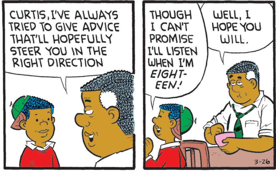 Animated cartoon OCR: CURTISI'VE ALWAYS TRIED TO GIVE ADVICE THAT'LL HOPEFULLY STEER YOU IN THE RIGHT DIRECTION 5000 THOUGH I CAN'T PROMISE I'LL LISTEN WHEN I'M EIGHT- EEN! WELLI HOPE YOU WILL. 3-26 CURTISI'VE ALWAYS TRIED TO GIVE ADVICE THAT'LL HOPEFULLY STEER YOU IN THE RIGHT DIRECTION 5000 THOUGH I CAN'T PROMISE I'LL LISTEN WHEN I'M EIGHT- EEN ! WELLI HOPE YOU WILL . 3-26