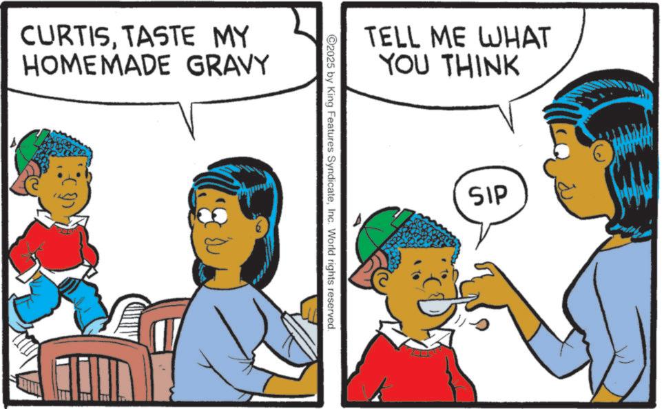 Child OCR: CURTISTASTE MY HOMEMADE GRAVY TELL ME WHAT YOU THINK 2025 by King Features SyndicateInc. World rights reserved. SIP CURTISTASTE MY HOMEMADE GRAVY TELL ME WHAT YOU THINK 2025 by King Features SyndicateInc. World rights reserved . SIP