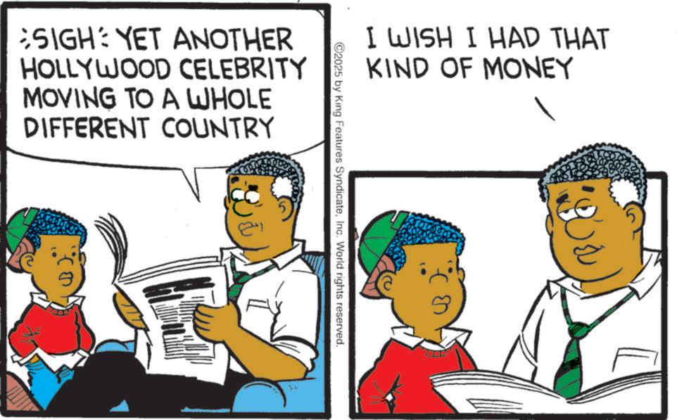 Fiction OCR: SIGH: YET ANOTHER HOLLYWOOD CELEBRITY MOVING TO A WHOLE DIFFERENT COUNTRY I WISH I HAD THAT KIND OF MONEY ©2025 by King Features SyndicateInc. World rights reserved. SIGH : YET ANOTHER HOLLYWOOD CELEBRITY MOVING TO A WHOLE DIFFERENT COUNTRY I WISH I HAD THAT KIND OF MONEY © 2025 by King Features SyndicateInc. World rights reserved .