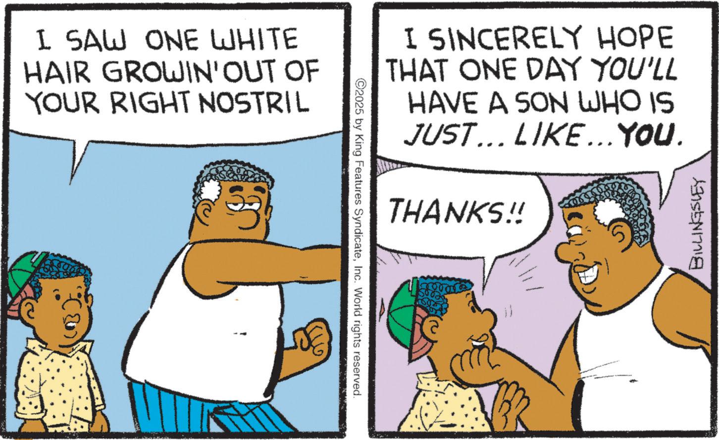 Happiness OCR: I SAW ONE WHITE HAIR GROWIN' OUT OF YOUR RIGHT NOSTRIL ©2025 by King Features SyndicateInc. World rights reserved. I SINCERELY HOPE THAT ONE DAY YOU'LL HAVE A SON WHO IS JUST... LIKE... YOU. THANKS!! BILLINGSLEY I SAW ONE WHITE HAIR GROWIN ' OUT OF YOUR RIGHT NOSTRIL © 2025 by King Features SyndicateInc. World rights reserved . I SINCERELY HOPE THAT ONE DAY YOU'LL HAVE A SON WHO IS JUST ... LIKE ... YOU . THANKS !! BILLINGSLEY