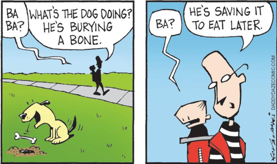 Pack animal OCR: BA? BA WHAT'S THE DOG DOING? HE'S BURYING A BONE. " BA? HE'S SAVING IT TO EAT LATER. Kovacoski DADDYDAZECOMIC.COM BA ? BA WHAT'S THE DOG DOING ? HE'S BURYING A BONE . " BA ? HE'S SAVING IT TO EAT LATER . Kovacoski DADDYDAZECOMIC.COM