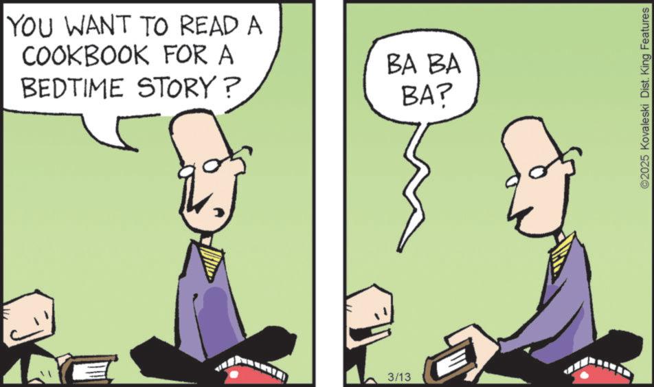 Animated cartoon OCR: YOU WANT TO READ A COOKBOOK FOR A BEDTIME STORY? P 3/13 BA BA BA? ©2025 Kovaleski Dist. King Features YOU WANT TO READ A COOKBOOK FOR A BEDTIME STORY ? P 3/13 BA BA BA ? © 2025 Kovaleski Dist . King Features