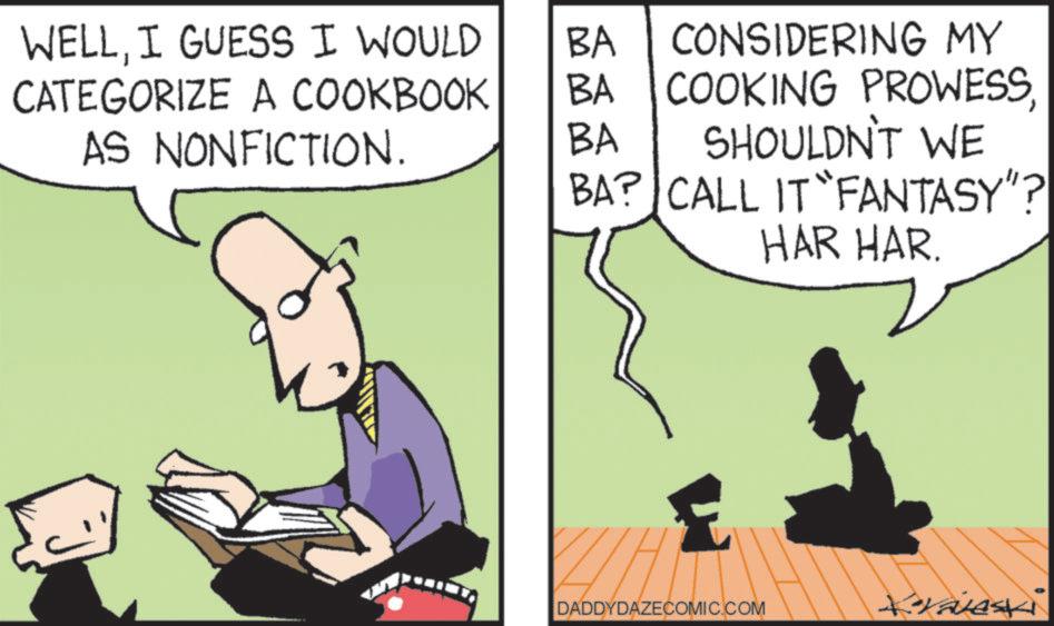 Photo caption OCR: WELLI GUESS I WOULD CATEGORIZE A COOKBOOK AS NONFICTION. BA BA CONSIDERING MY COOKING PROWESSBA SHOULDN'T WE BA? CALL IT "FANTASY"? HAR HAR. DADDYDAZECOMIC.COM Kraves WELLI GUESS I WOULD CATEGORIZE A COOKBOOK AS NONFICTION . BA BA CONSIDERING MY COOKING PROWESSBA SHOULDN'T WE BA ? CALL IT " FANTASY " ? HAR HAR . DADDYDAZECOMIC.COM Kraves