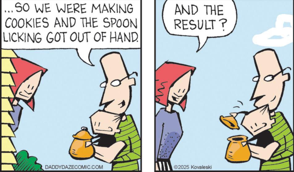 Pleased OCR: ... SO WE WERE MAKING COOKIES AND THE SPOON LICKING GOT OUT OF HAND. AND THE RESULT? DADDYDAZECOMIC.COM ©2025 Kovaleski ... SO WE WERE MAKING COOKIES AND THE SPOON LICKING GOT OUT OF HAND . AND THE RESULT ? DADDYDAZECOMIC.COM © 2025 Kovaleski