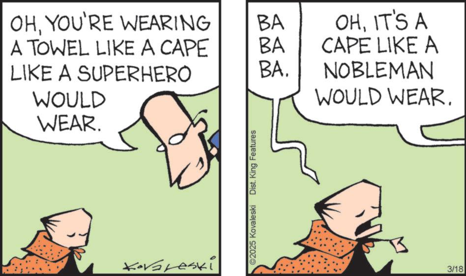 Pleased OCR: OHYOU'RE WEARING BA A TOWEL LIKE A CAPE BA OHIT'S A CAPE LIKE A LIKE A SUPERHERO BA. WOULD NOBLEMAN WOULD WEAR. WEAR. Koraleski ©2025 Kovaleski Dist. King Features 3/18 OHYOU'RE WEARING BA A TOWEL LIKE A CAPE BA OHIT'S A CAPE LIKE A LIKE A SUPERHERO BA . WOULD NOBLEMAN WOULD WEAR . WEAR . Koraleski © 2025 Kovaleski Dist . King Features 3/18