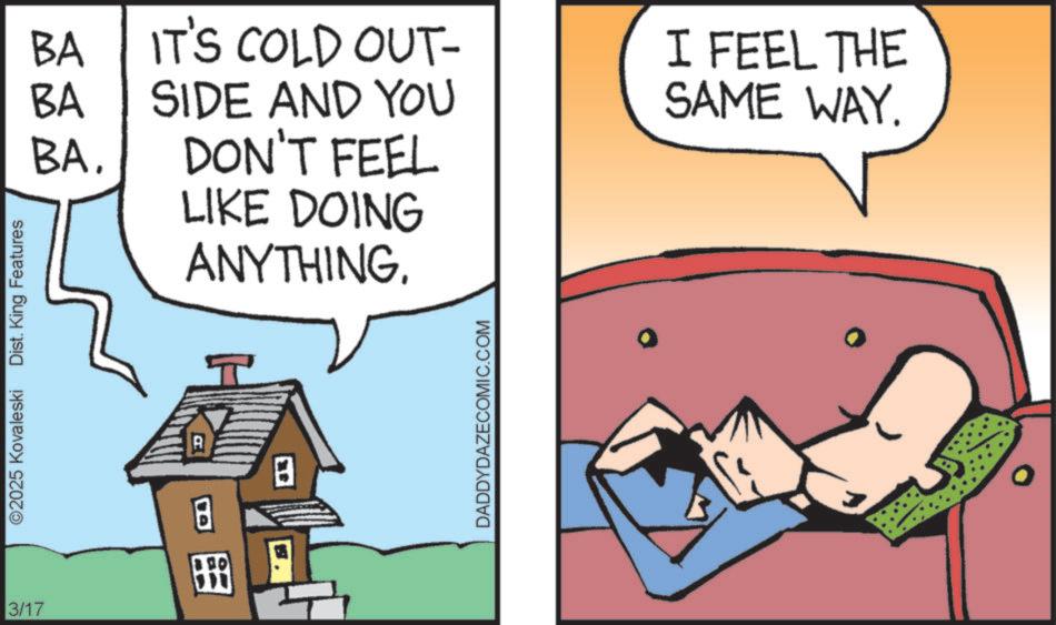 Photo caption OCR: 3/17 ©2025 Kovaleski Dist. King Features BA IT'S COLD OUT- BA SIDE AND YOU BADON'T FEEL LIKE DOING ANYTHING. I FEEL THE SAME WAY. R ? ? DADDYDAZECOMIC.COM 3/17 © 2025 Kovaleski Dist . King Features BA IT'S COLD OUT- BA SIDE AND YOU BADON'T FEEL LIKE DOING ANYTHING . I FEEL THE SAME WAY . R ? ? DADDYDAZECOMIC.COM