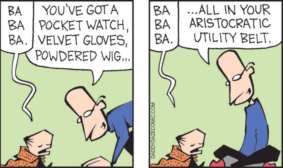 Fictional character OCR: BA YOU'VE GOT A BA ...ALL IN YOUR BA POCKET WATCHBA ARISTOCRATIC BA. VELVET GLOVESBA. UTILITY BELT. POWDERED WIG... DADDYDAZECOMIC.COM BA YOU'VE GOT A BA ... ALL IN YOUR BA POCKET WATCHBA ARISTOCRATIC BA . VELVET GLOVESBA . UTILITY BELT . POWDERED WIG ... DADDYDAZECOMIC.COM