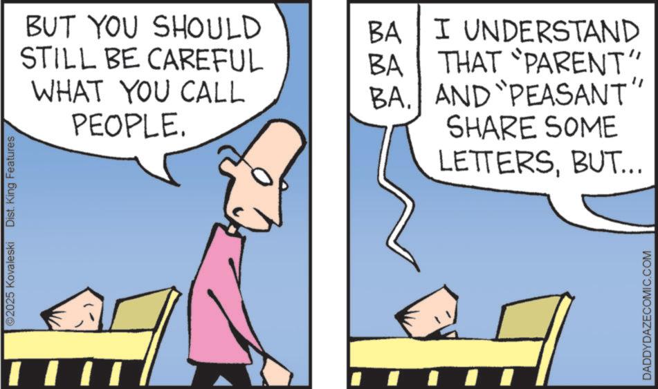 Comics OCR: ©2025 Kovaleski Dist. King Features BUT YOU SHOULD BA I UNDERSTAND STILL BE CAREFUL BA THAT "PARENT" WHAT YOU CALL PEOPLE. BA. AND PEASANT" SHARE SOME LETTERSBUT... DADDYDAZECOMIC.COM © 2025 Kovaleski Dist . King Features BUT YOU SHOULD BA I UNDERSTAND STILL BE CAREFUL BA THAT " PARENT " WHAT YOU CALL PEOPLE . BA . AND PEASANT " SHARE SOME LETTERSBUT ... DADDYDAZECOMIC.COM