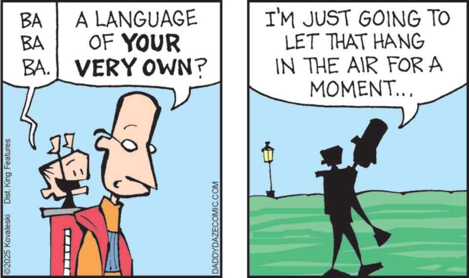 Graphics OCR: ©2025 Kovaleski Dist. King Features BA BA A LANGUAGE OF YOUR BA. VERY OWN? I'M JUST GOING TO LET THAT HANG IN THE AIR FOR A MOMENT... DADDYDAZECOMIC.COM © 2025 Kovaleski Dist . King Features BA BA A LANGUAGE OF YOUR BA . VERY OWN ? I'M JUST GOING TO LET THAT HANG IN THE AIR FOR A MOMENT ... DADDYDAZECOMIC.COM
