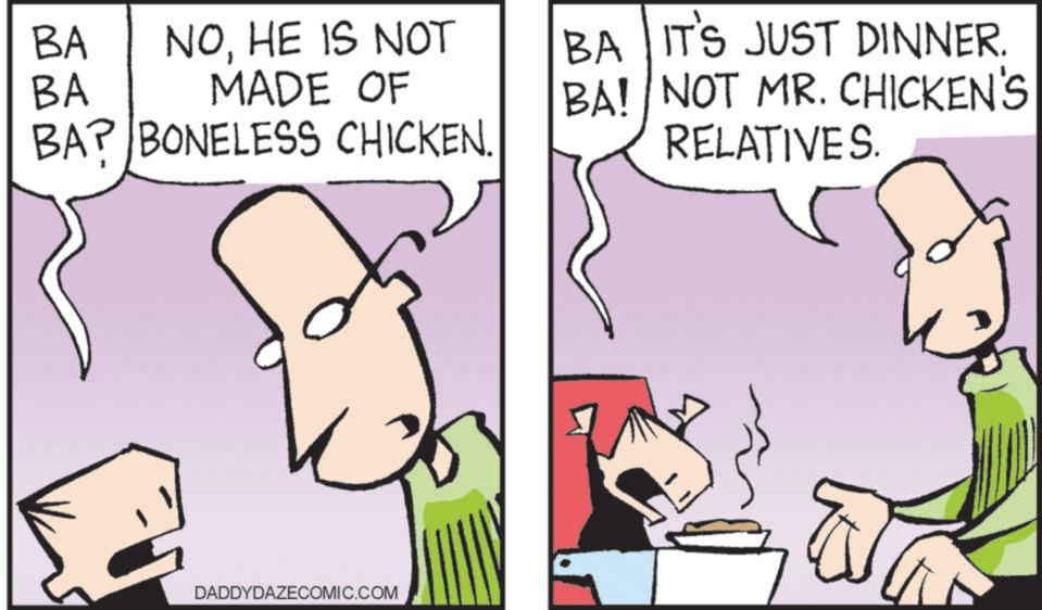 Animated cartoon OCR: BA BA NOHE IS NOT MADE OF BAP BONELESS CHICKEN. BA IT'S JUST DINNER. BA! NOT MR. CHICKEN'S RELATIVES. DADDYDAZECOMIC.COM BA BA NOHE IS NOT MADE OF BAP BONELESS CHICKEN . BA IT'S JUST DINNER . BA ! NOT MR . CHICKEN'S RELATIVES . DADDYDAZECOMIC.COM