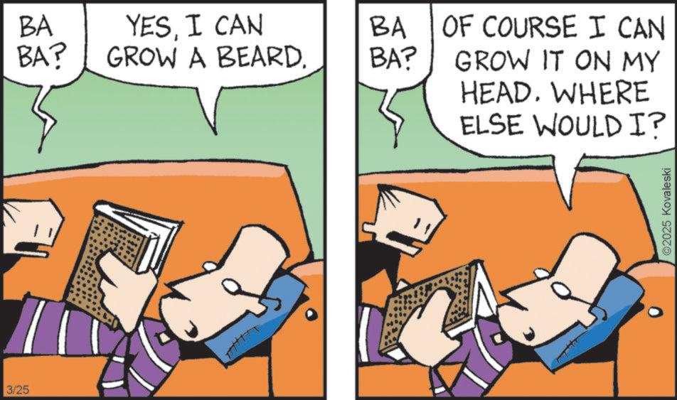 Comic book OCR: 3/25 BA YESI CAN BA OF COURSE I CAN BA? GROW A BEARD. BA? GROW IT ON MY HEAD. WHERE ELSE WOULD I? ©2025 Kovaleski 3/25 BA YESI CAN BA OF COURSE I CAN BA ? GROW A BEARD . BA ? GROW IT ON MY HEAD . WHERE ELSE WOULD I ? © 2025 Kovaleski