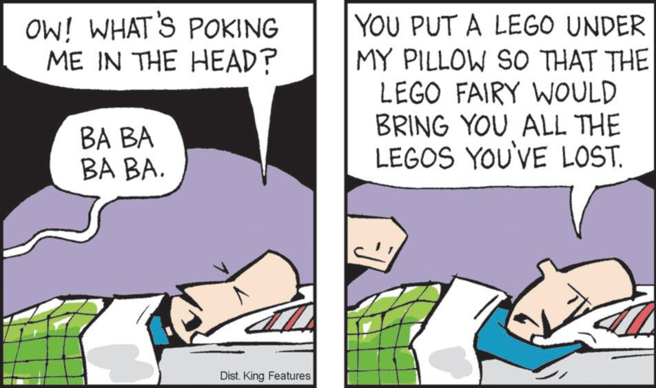 Animated cartoon OCR: OW! WHAT'S POKING ME IN THE HEAD? BA BA BA BA. YOU PUT A LEGO UNDER MY PILLOW SO THAT THE LEGO FAIRY WOULD BRING YOU ALL THE LEGOS YOU'VE LOST. Dist. King Features OW ! WHAT'S POKING ME IN THE HEAD ? BA BA BA BA . YOU PUT A LEGO UNDER MY PILLOW SO THAT THE LEGO FAIRY WOULD BRING YOU ALL THE LEGOS YOU'VE LOST . Dist . King Features