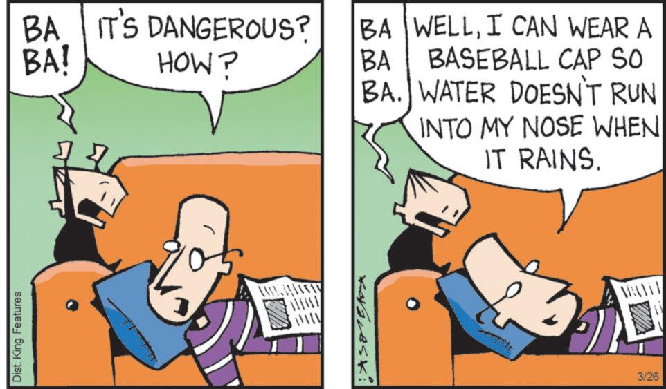 Graphics OCR: Dist. King Features BA! BA IT'S DANGEROUS? HOW? BA WELLI CAN WEAR A BA BASEBALL CAP SO BA. WATER DOESN'T RUN INTO MY NOSE WHEN IT RAINS. MAATIT 3/26 Dist . King Features BA ! BA IT'S DANGEROUS ? HOW ? BA WELLI CAN WEAR A BA BASEBALL CAP SO BA . WATER DOESN'T RUN INTO MY NOSE WHEN IT RAINS . MAATIT 3/26