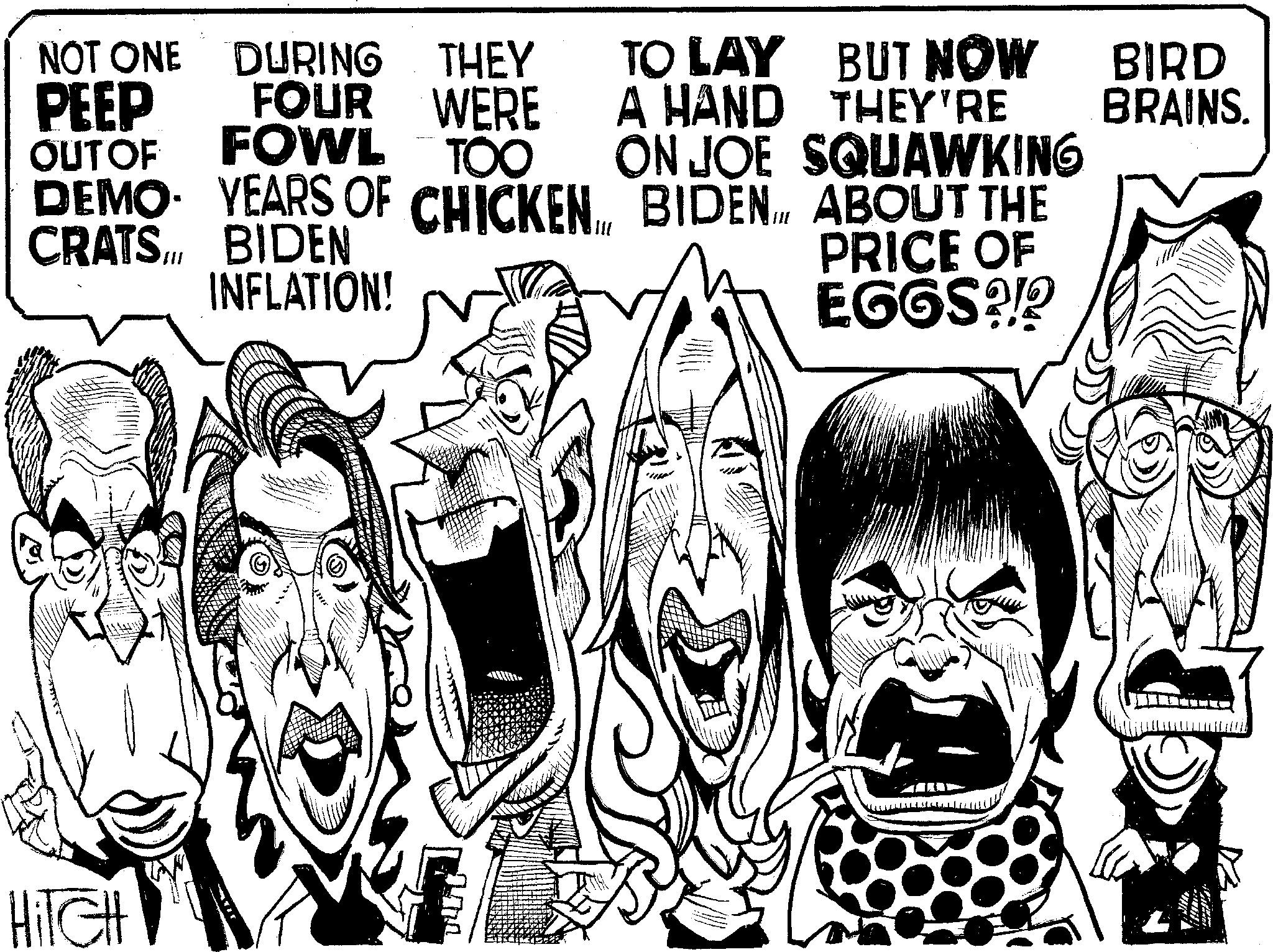 Comics OCR: NOT ONE DURING THEY PEEP OUT OF FOUR WERE WERE FOWL TOO DEMO YEARS OF CHICKEN BIDEN INFLATION! CRATS TO LAY BUT NOW A HAND THEY'RE ON JOE SQUAWKING BIDEN ABOUT THE PRICE OF EGGS?!? BIRD BRAINS. HITCH NOT ONE DURING THEY PEEP OUT OF FOUR WERE WERE FOWL TOO DEMO YEARS OF CHICKEN BIDEN INFLATION ! CRATS TO LAY BUT NOW A HAND THEY'RE ON JOE SQUAWKING BIDEN ABOUT THE PRICE OF EGGS ? ! ? BIRD BRAINS . HITCH