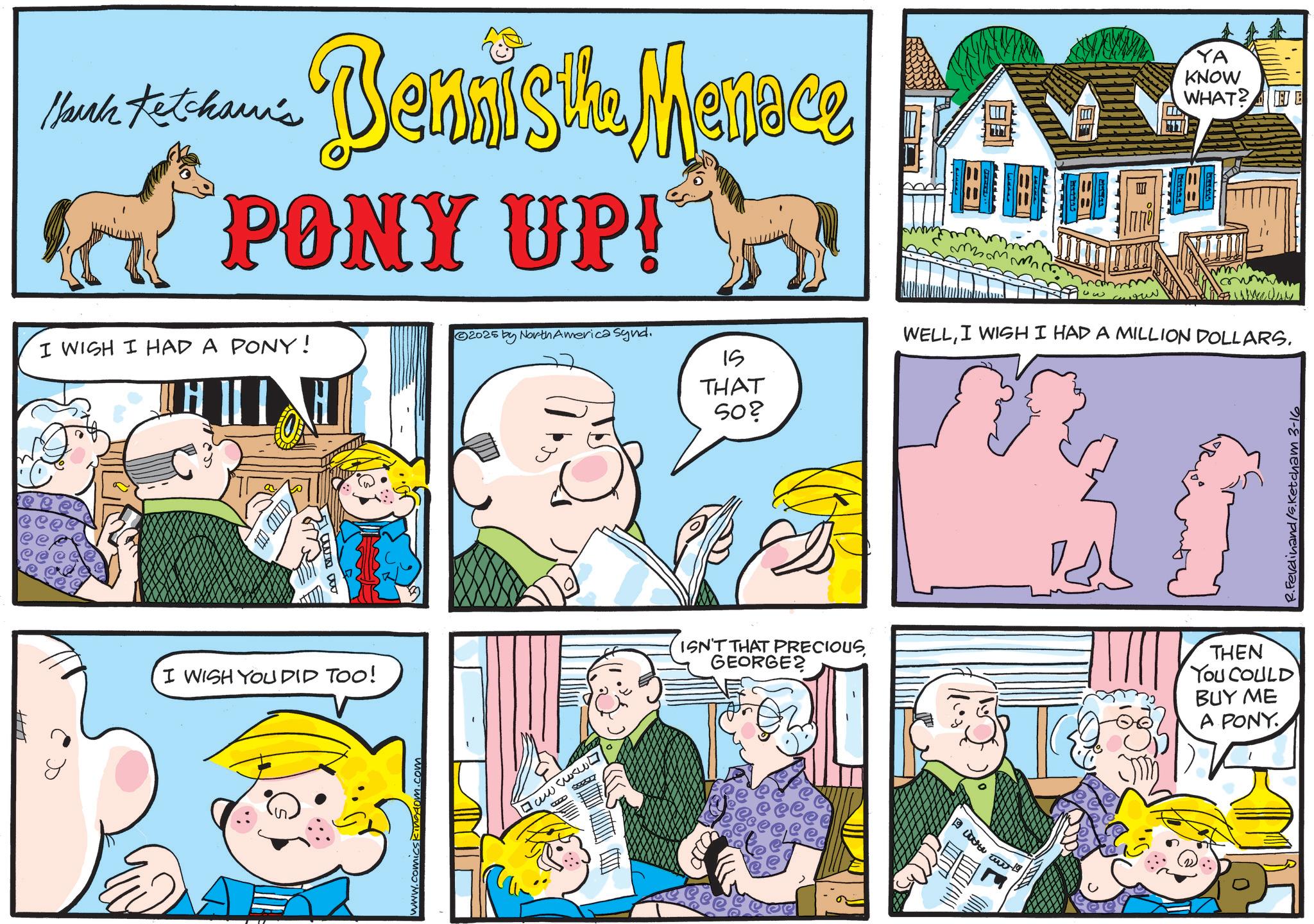 Animated cartoon OCR: Mark Ketcham's Bennisifu Menace the PONY UP! YA KNOW WHAT? 2025 by North America Synd. I WISH I HAD A PONY! IS I WISH YOU DID TOO! www. omicskingdom.com B SEED a THAT 50? WELLI WISH I HAD A MILLION DOLLARS. ISN'T THAT PRECIOUS GEORGE2 THEN You COULD BUY ME A PONY R.Ferdinand/s.Ketcham 3-16 Mark Ketcham's Bennisifu Menace the PONY UP ! YA KNOW WHAT ? 2025 by North America Synd . I WISH I HAD A PONY ! IS I WISH YOU DID TOO ! www . omicskingdom.com B SEED a THAT 50 ? WELLI WISH I HAD A MILLION DOLLARS . ISN'T THAT PRECIOUS GEORGE2 THEN You COULD BUY ME A PONY R.Ferdinand / s.Ketcham 3-16