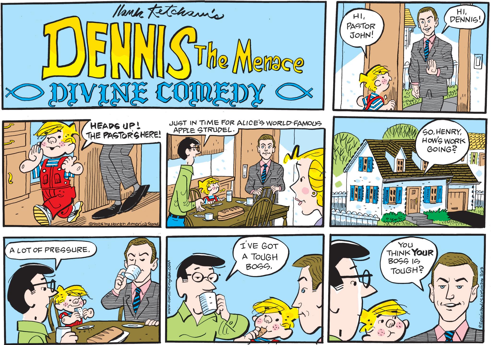 Publication OCR: Hank Ketcham's DENNIS The Marine DIVINE COMEDY HEADS UP! THE PASTOR'S HERE! JUST IN TIME FOR ALICE'S WORLD-FAMOUS APPLE STRUDEL. HIPASTOR JOHN! HIDENNIS! SOHOW'S WORK GOING? R33333 A LOT OF PRESSURE. 2025 by North America synd. www.comicskingdom.com I'VE GOT A TOUGH BOSS. YOU THINK YOUR BOSS IS TOUGH? ? inand/s. Ketcham 3/23 Hank Ketcham's DENNIS The Marine DIVINE COMEDY HEADS UP ! THE PASTOR'S HERE ! JUST IN TIME FOR ALICE'S WORLD - FAMOUS APPLE STRUDEL . HIPASTOR JOHN ! HIDENNIS ! SOHOW'S WORK GOING ? R33333 A LOT OF PRESSURE . 2025 by North America synd . www.comicskingdom.com I'VE GOT A TOUGH BOSS . YOU THINK YOUR BOSS IS TOUGH ? ? inand / s . Ketcham 3/23