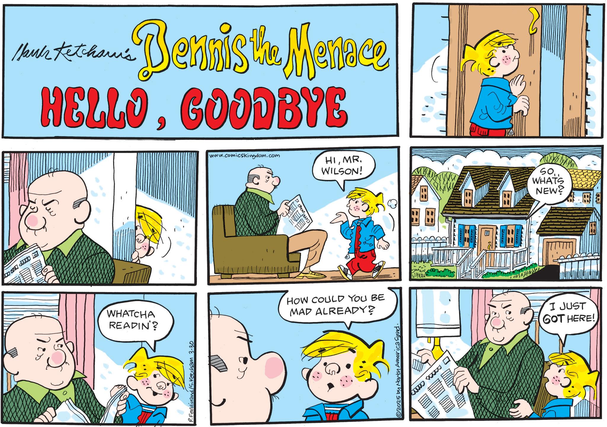 Animated cartoon OCR: lauk Ketcham's Dennis the Menace HELLOGOODBYE www.comicskingdom.com HIMR WILSON! WHATCHA READIN'? R.Ferdinand/S. Ketcham 3-30 ? dae d HOW COULD YOU BE MAD ALREADY? 2025 by North America Synd. I JUST GOT HERE! WHATS NEW? lauk Ketcham's Dennis the Menace HELLOGOODBYE www.comicskingdom.com HIMR WILSON ! WHATCHA READIN ' ? R.Ferdinand / S . Ketcham 3-30 ? dae d HOW COULD YOU BE MAD ALREADY ? 2025 by North America Synd . I JUST GOT HERE ! WHATS NEW ?