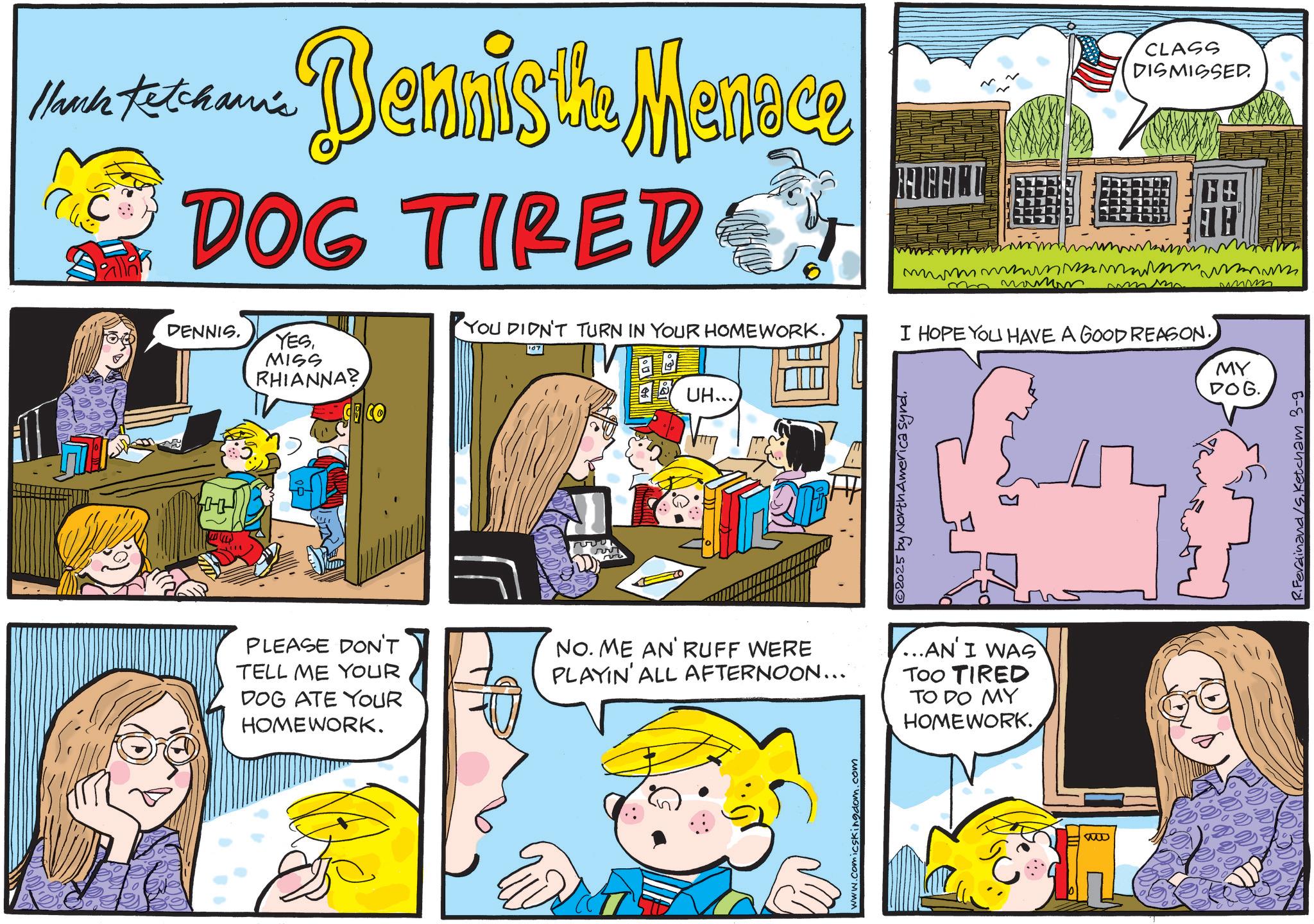 Fictional character OCR: Hank Ketcham's ???? Dennis the Menece DOG TIRED DENNIS. YESMISS RHIANNA? CO ? YOU DIDN'T TURN IN YOUR HOMEWORK. ? UH... A CLASS DISMISSED mmmmmm w umm I HOPE YOU HAVE A GOOD REASON. ©2025 by North America synd. www MY DOG. PLEASE DON'T TELL ME YOUR DOG ATE YOUR HOMEWORK. NO. ME AN' RUFF WERE PLAYIN' ALL AFTERNOON... ...AN' I WAS TOO TIRED TO DO MY HOMEWORK. www.comicskingdom.com R.Ferdinand /S. Ketcham 3-9 Hank Ketcham's ???? Dennis the Menece DOG TIRED DENNIS . YESMISS RHIANNA ? CO ? YOU DIDN'T TURN IN YOUR HOMEWORK . ? UH ... A CLASS DISMISSED mmmmmm w umm I HOPE YOU HAVE A GOOD REASON . © 2025 by North America synd . www MY DOG . PLEASE DON'T TELL ME YOUR DOG ATE YOUR HOMEWORK . NO . ME AN ' RUFF WERE PLAYIN ' ALL AFTERNOON ... ... AN ' I WAS TOO TIRED TO DO MY HOMEWORK . www.comicskingdom.com R.Ferdinand / S . Ketcham 3-9