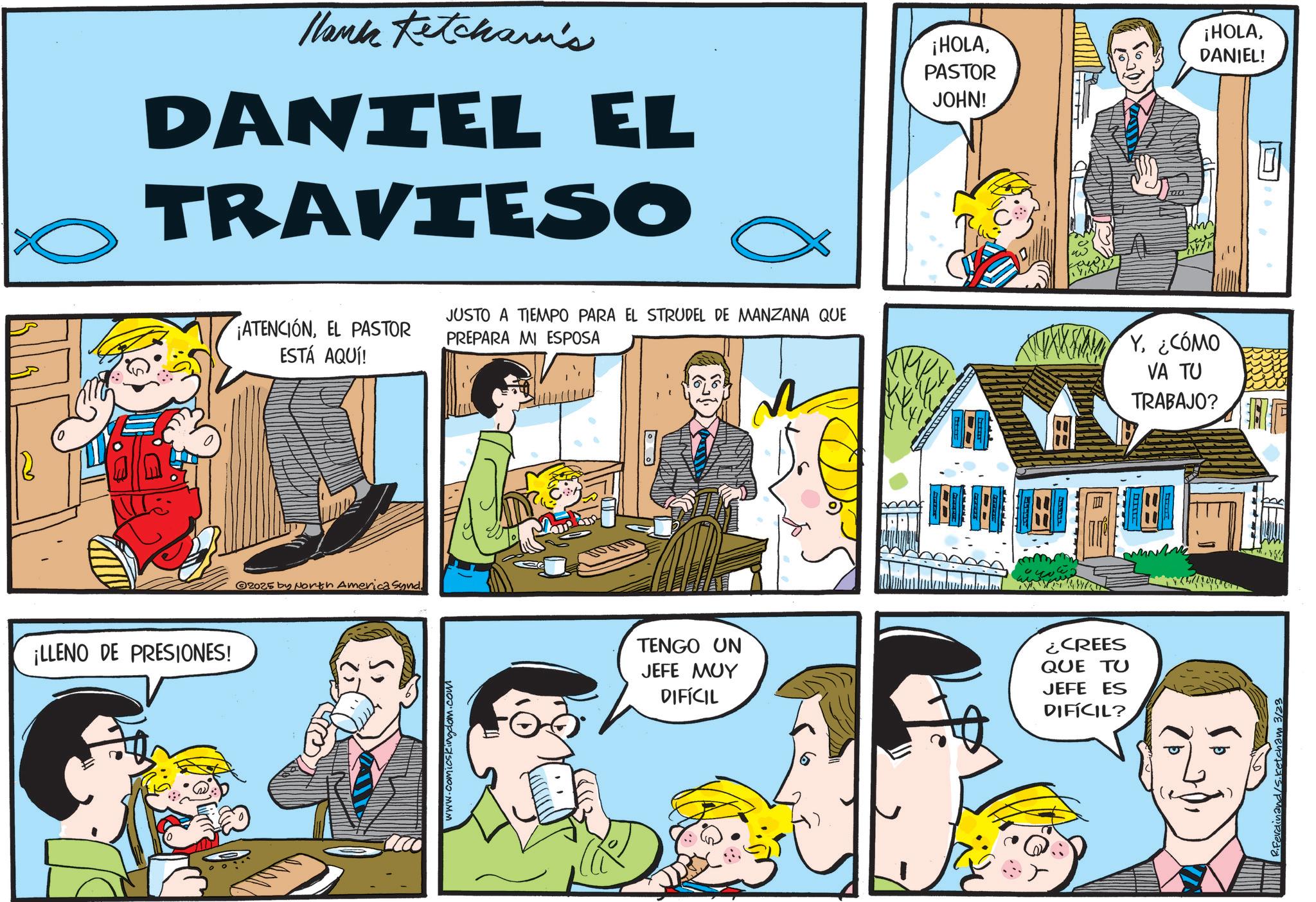 Animated cartoon OCR: ¡LLENO DE PRESIONES! Tank Ketcham's DANIEL EL TRAVIESO ¡HOLAPASTOR JOHN! ¡HOLADANIEL! ¡ATENCIÓNEL PASTOR ESTÁ AQUÍ! JUSTO A TIEMPO PARA EL STRUDEL DE MANZANA QUE PREPARA MI ESPOSA ANY Y. ¿CÓMO VA TU TRABAJO? 2025 by North America synd. www.comicskingdom.com TENGO UN JEFE MUY DIFÍCIL ¿CREES QUE TU JEFE ES DIFÍCIL? R.Ferdinand/s.ketcham 3/23 ¡ LLENO DE PRESIONES ! Tank Ketcham's DANIEL EL TRAVIESO ¡ HOLAPASTOR JOHN ! ¡ HOLADANIEL ! ¡ ATENCIÓNEL PASTOR ESTÁ AQUÍ ! JUSTO A TIEMPO PARA EL STRUDEL DE MANZANA QUE PREPARA MI ESPOSA ANY Y. ¿ CÓMO VA TU TRABAJO ? 2025 by North America synd . www.comicskingdom.com TENGO UN JEFE MUY DIFÍCIL ¿ CREES QUE TU JEFE ES DIFÍCIL ? R.Ferdinand / s.ketcham 3/23