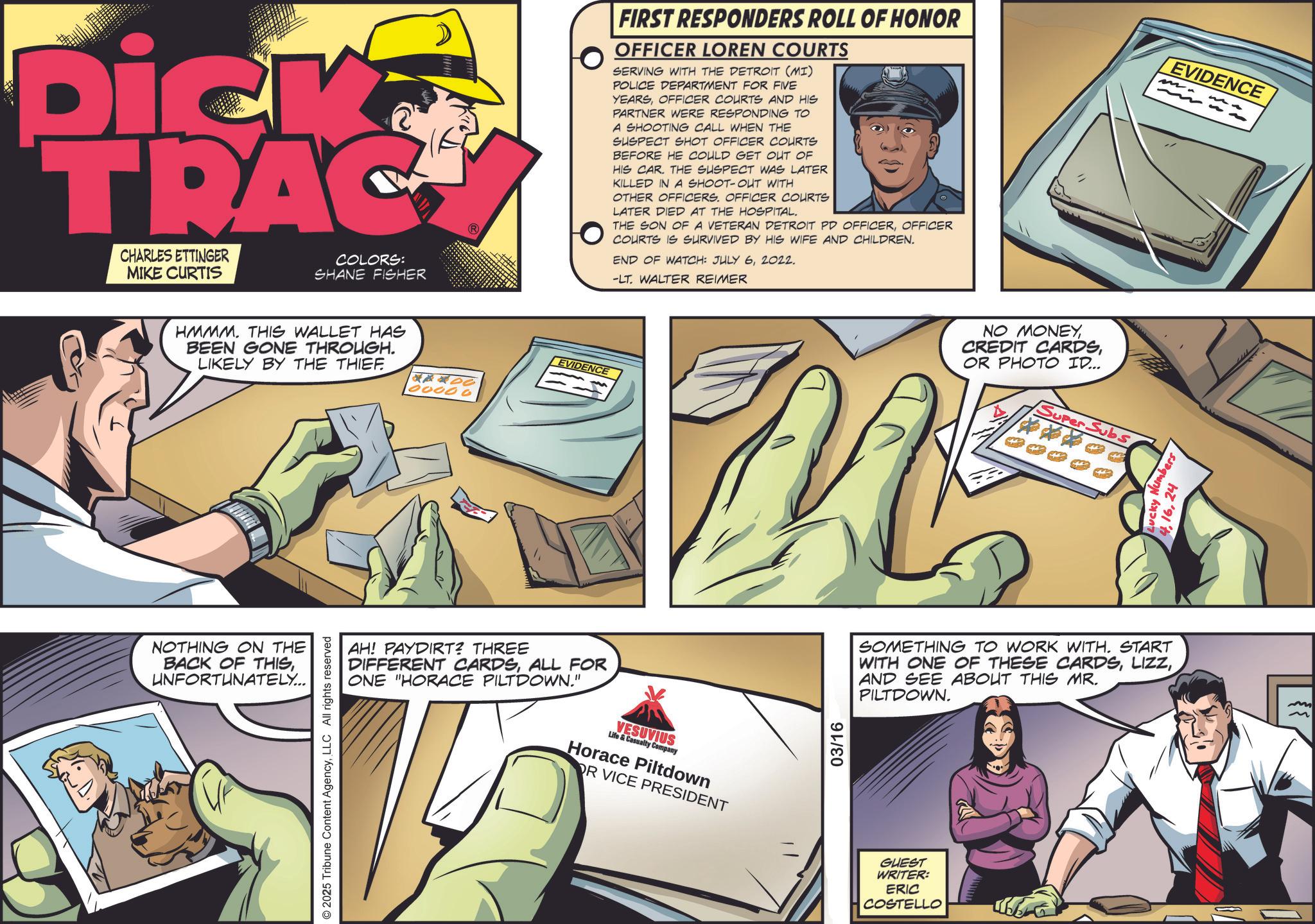Animation OCR: Dick TRAC CHARLES ETTINGER MIKE CURTIS COLORS: SHANE FISHER HMMM. THIS WALLET HAS BEEN GONE THROUGH. LIKELY BY THE THIEF. NOTHING ON THE BACK OF THISUNFORTUNATELY... EVIDENCE 400 00000 FIRST RESPONDERS ROLL OF HONOR OFFICER LOREN COURTS SERVING WITH THE DETROIT (MI) POLICE DEPARTMENT FOR FIVE YEARSOFFICER COURTS AND HIS PARTNER WERE RESPONDING TO A SHOOTING CALL WHEN THE SUSPECT SHOT OFFICER COURTS BEFORE HE COULD GET OUT OF HIS CAR. THE SUSPECT WAS LATER KILLED IN A SHOOT-OUT WITH OTHER OFFICERS. OFFICER COURTS LATER DIED AT THE HOSPITAL. THE SON OF A VETERAN DETROIT PD OFFICEROFFICER COURTS IS SURVIVED BY HIS WIFE AND CHILDREN. END OF WATCH: JULY 62022. -LT. WALTER REIMER EVIDENCE m AH! PAYDIRT? THREE DIFFERENT CARDSALL FOR ONE "HORACE PILTDOWN." VESUVIUS Life & Casualty Company Horace Piltdown OR VICE PRESIDENT © 2025 Tribune Content AgencyLLC All rights reserved 03/16 NO MONEYOR PHOTO ID... V Super Subs SOMETHING TO WORK WITH. START WITH ONE OF THESE CARDSAND SEE ABOUT THIS MR. PILTDOWN. GUEST WRITER: ERIC COSTELLO Lucky Numbers 424 Dick TRAC CHARLES ETTINGER MIKE CURTIS COLORS : SHANE FISHER HMMM . THIS WALLET HAS BEEN GONE THROUGH . LIKELY BY THE THIEF . NOTHING ON THE BACK OF THISUNFORTUNATELY ... EVIDENCE 400 00000 FIRST RESPONDERS ROLL OF HONOR OFFICER LOREN COURTS SERVING WITH THE DETROIT ( MI ) POLICE DEPARTMENT FOR FIVE YEARSOFFICER COURTS AND HIS PARTNER WERE RESPONDING TO A SHOOTING CALL WHEN THE SUSPECT SHOT OFFICER COURTS BEFORE HE COULD GET OUT OF HIS CAR . THE SUSPECT WAS LATER KILLED IN A SHOOT - OUT WITH OTHER OFFICERS . OFFICER COURTS LATER DIED AT THE HOSPITAL . THE SON OF A VETERAN DETROIT PD OFFICEROFFICER COURTS IS SURVIVED BY HIS WIFE AND CHILDREN . END OF WATCH : JULY 62022 . -LT . WALTER REIMER EVIDENCE m AH ! PAYDIRT ? THREE DIFFERENT CARDSALL FOR ONE " HORACE PILTDOWN . " VESUVIUS Life & Casualty Company Horace Piltdown OR VICE PRESIDENT © 2025 Tribune Content AgencyLLC All rights reserved 03/16 NO MONEYCREDIT CARDSOR PHOTO ID ... V Super Subs SOMETHING TO WORK WITH . START WITH ONE OF THESE CARDSAND SEE ABOUT THIS MR . PILTDOWN . GUEST WRITER : ERIC COSTELLO Lucky Numbers 4
