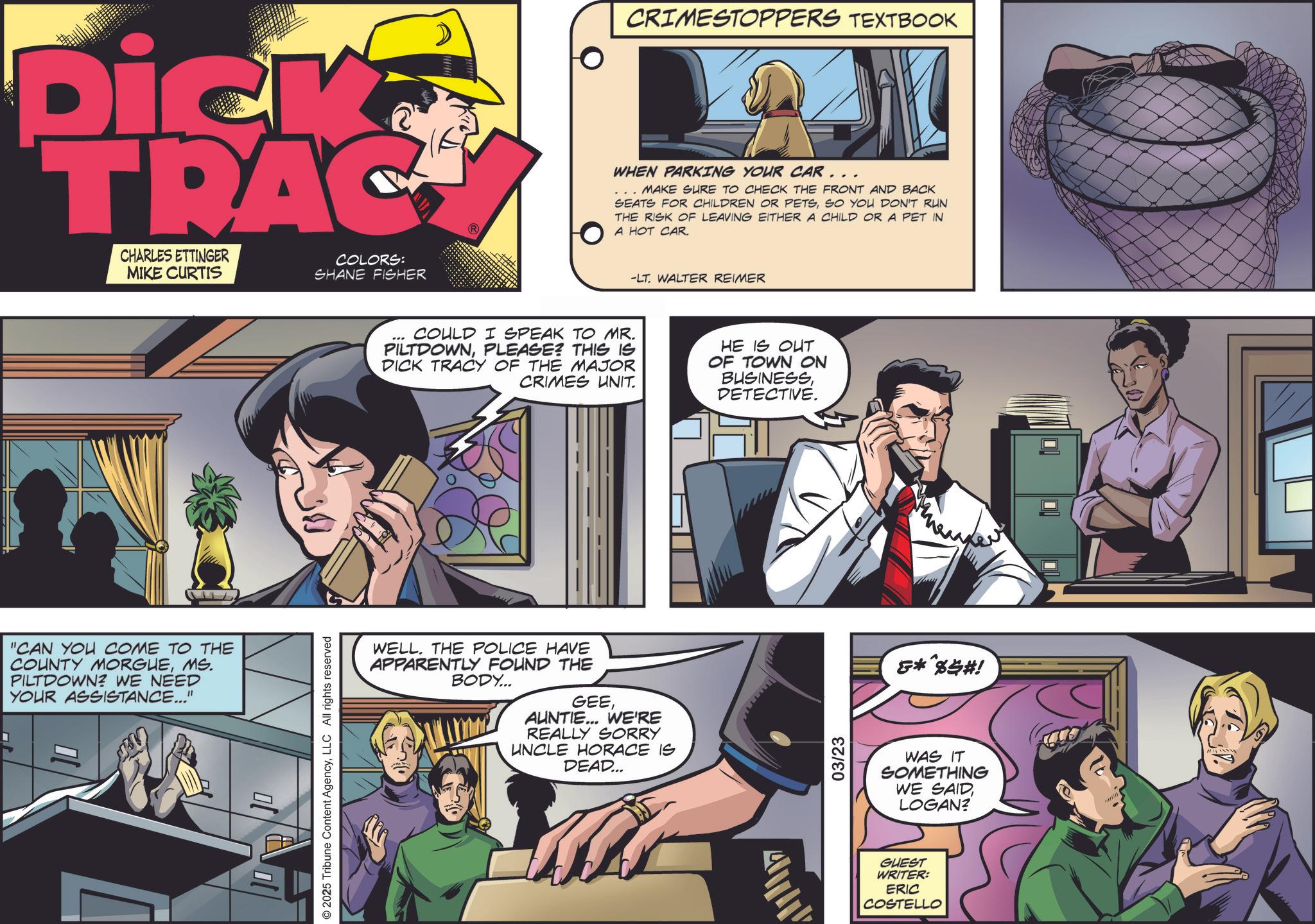Animation OCR: Dick TRAC CHARLES ETTINGER MIKE CURTIS COLORS: SHANE FISHER "CAN YOU COME TO THE COUNTY MORGUEMS. PILTDOWN? WE NEED YOUR ASSISTANCE..." © 2025 Tribune Content AgencyLLC All rights reserved CRIMESTOPPERS TEXTBOOK WHEN PARKING YOUR CAR... MAKE SURE TO CHECK THE FRONT AND BACK SEATS FOR CHILDREN OR PETSSO YOU DON'T RUN THE RISK OF LEAVING EITHER A CHILD OR A PET IN A HOT CAR. -LT. WALTER REIMER " COULD I SPEAK TO MR. PILTDOWNPLEASE? THIS IS DICK TRACY OF THE MAJOR CRIMES UNIT. HE IS OUT OF TOWN ON BUSINESSDETECTIVE. WELL. THE POLICE HAVE APPARENTLY FOUND THE BODY... GEEAUNTIE... WE'RE REALLY SORRY UNCLE HORACE IS DEAD... 03/23 ***%$#! WAS IT SOMETHING WE SAIDLOGAN? GUEST WRITER: ERIC COSTELLO Dick TRAC CHARLES ETTINGER MIKE CURTIS COLORS : SHANE FISHER " CAN YOU COME TO THE COUNTY MORGUEMS . PILTDOWN ? WE NEED YOUR ASSISTANCE ... " © 2025 Tribune Content AgencyLLC All rights reserved CRIMESTOPPERS TEXTBOOK WHEN PARKING YOUR CAR ... MAKE SURE TO CHECK THE FRONT AND BACK SEATS FOR CHILDREN OR PETSSO YOU DON'T RUN THE RISK OF LEAVING EITHER A CHILD OR A PET IN A HOT CAR . -LT . WALTER REIMER " COULD I SPEAK TO MR . PILTDOWNPLEASE ? THIS IS DICK TRACY OF THE MAJOR CRIMES UNIT . HE IS OUT OF TOWN ON BUSINESSDETECTIVE . WELL . THE POLICE HAVE APPARENTLY FOUND THE BODY ... GEEAUNTIE ... WE'RE REALLY SORRY UNCLE HORACE IS DEAD ... 03/23 *** % $ # ! WAS IT SOMETHING WE SAIDLOGAN ? GUEST WRITER : ERIC COSTELLO
