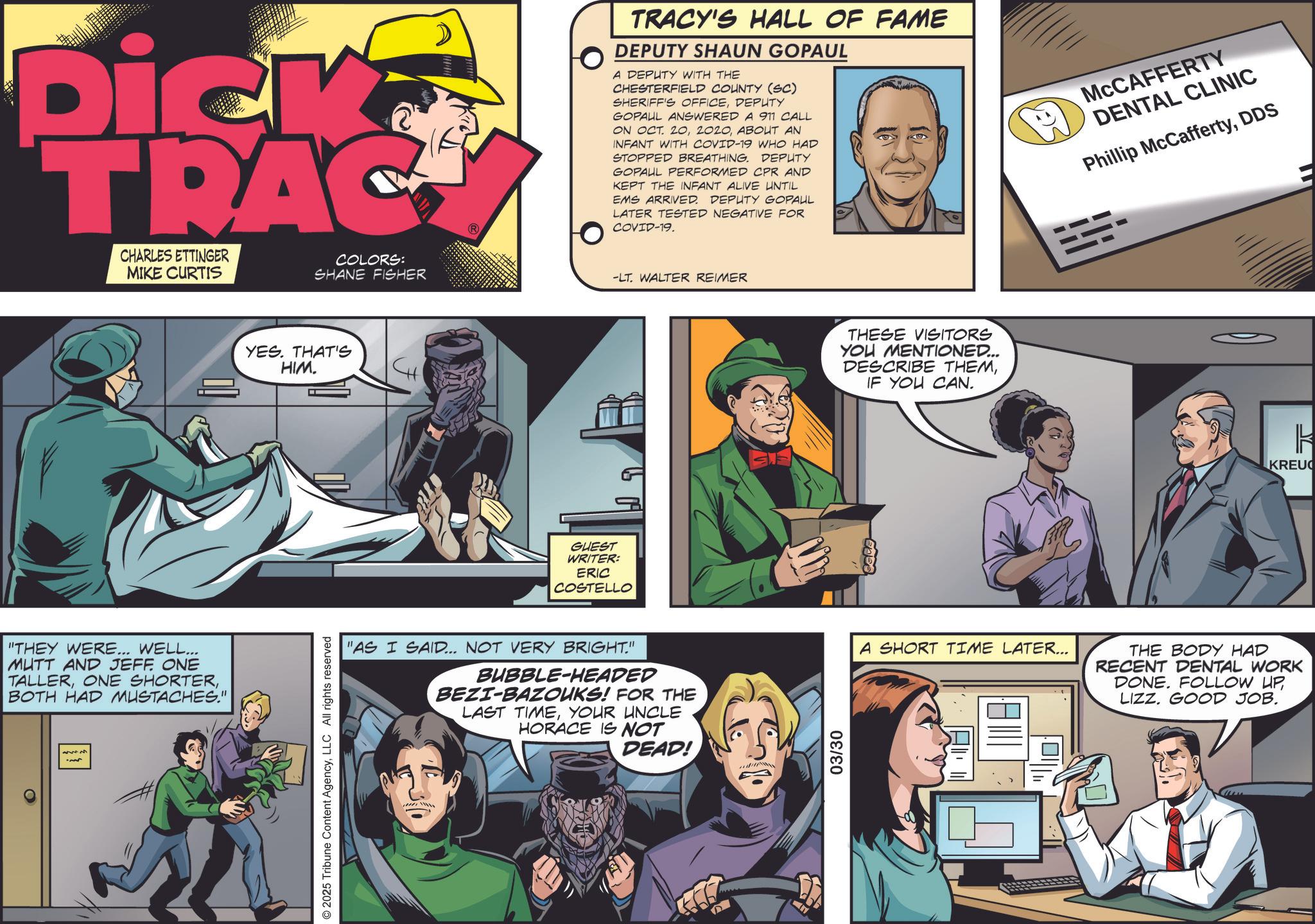 Animation OCR: Dick TRAC CHARLES ETTINGER MIKE CURTIS COLORS: SHANE FISHER "THEY WERE... WELL... MUTT AND JEFF ONE TALLERBOTH HAD MUSTACHES." O YES. THAT'S HIM. © 2025 Tribune Content AgencyLLC All rights reserved TRACY'S HALL OF FAME DEPUTY SHAUN GOPAUL A DEPUTY WITH THE CHESTERFIELD COUNTY (SC) SHERIFF'S OFFICEDEPUTY GOPAUL ANSWERED A 911 CALL ON OCT. 20ABOUT AN INFANT WITH COVID-19 WHO HAD STOPPED BREATHING. DEPUTY GOPAUL PERFORMED CPR AND KEPT THE INFANT ALIVE UNTIL EMS ARRIVED. DEPUTY GOPAUL LATER TESTED NEGATIVE FOR COVID-19. -LT. WALTER REIMER GUEST WRITER: ERIC COSTELLO THESE VISITORS YOU MENTIONED... DESCRIBE THEMIF YOU CAN. MCCAFFERTY DENTAL CLINIC Phillip McCaffertyDDS k KREU "AS I SAID... NOT VERY BRIGHT." BUBBLE-HEADED BEZI-BAZOUKS! FOR THE LAST TIMEYOUR UNCLE HORACE IS NOT DEAD! 03/30 A SHORT TIME LATER... THE BODY HAD RECENT DENTAL WORK DONE. FOLLOW UPLIZZ. GOOD JOB. Dick TRAC CHARLES ETTINGER MIKE CURTIS COLORS : SHANE FISHER " THEY WERE ... WELL ... MUTT AND JEFF ONE TALLERONE SHORTERBOTH HAD MUSTACHES . " O YES . THAT'S HIM . © 2025 Tribune Content AgencyLLC All rights reserved TRACY'S HALL OF FAME DEPUTY SHAUN GOPAUL A DEPUTY WITH THE CHESTERFIELD COUNTY ( SC ) SHERIFF'S OFFICEDEPUTY GOPAUL ANSWERED A 911 CALL ON OCT . 20ABOUT AN INFANT WITH COVID - 19 WHO HAD STOPPED BREATHING . DEPUTY GOPAUL PERFORMED CPR AND KEPT THE INFANT ALIVE UNTIL EMS ARRIVED . DEPUTY GOPAUL LATER TESTED NEGATIVE FOR COVID - 19 . -LT . WALTER REIMER GUEST WRITER : ERIC COSTELLO THESE VISITORS YOU MENTIONED ... DESCRIBE THEMIF YOU CAN . MCCAFFERTY DENTAL CLINIC Phillip McCaffertyDDS k KREU " AS I SAID ... NOT VERY BRIGHT . " BUBBLE - HEADED BEZI - BAZOUKS ! FOR THE LAST TIMEYOUR UNCLE HORACE IS NOT DEAD ! 03/30 A SHORT TIME LATER ... THE BODY HAD RECENT DENTAL WORK DONE . FOLLOW UPLIZZ . GOOD JOB .