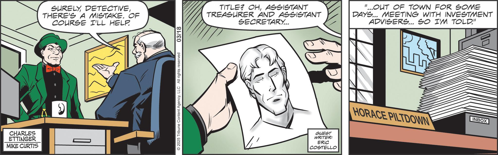 Animated cartoon OCR: CHARLES ETTINGER MIKE CURTIS SURELYTHERE'S A MISTAKE. OF COURSE I'LL HELP. © 2025 Tribune Content AgencyLLC All rights reserved 03/18 TITLE? OHASSISTANT TREASURER AND ASSISTANT SECRETARY... "...OUT OF TOWN FOR SOME DAYS... MEETING WITH INVESTMENT ADVISERS... SO I'M TOLD." GUEST WRITER: ERIC COSTELLO HORACE PILTDOWN INBOX CHARLES ETTINGER MIKE CURTIS SURELYTHERE'S A MISTAKE . OF COURSE I'LL HELP . © 2025 Tribune Content AgencyLLC All rights reserved 03/18 TITLE ? OHASSISTANT TREASURER AND ASSISTANT SECRETARY ... " ... OUT OF TOWN FOR SOME DAYS ... MEETING WITH INVESTMENT ADVISERS ... SO I'M TOLD . " GUEST WRITER : ERIC COSTELLO HORACE PILTDOWN INBOX
