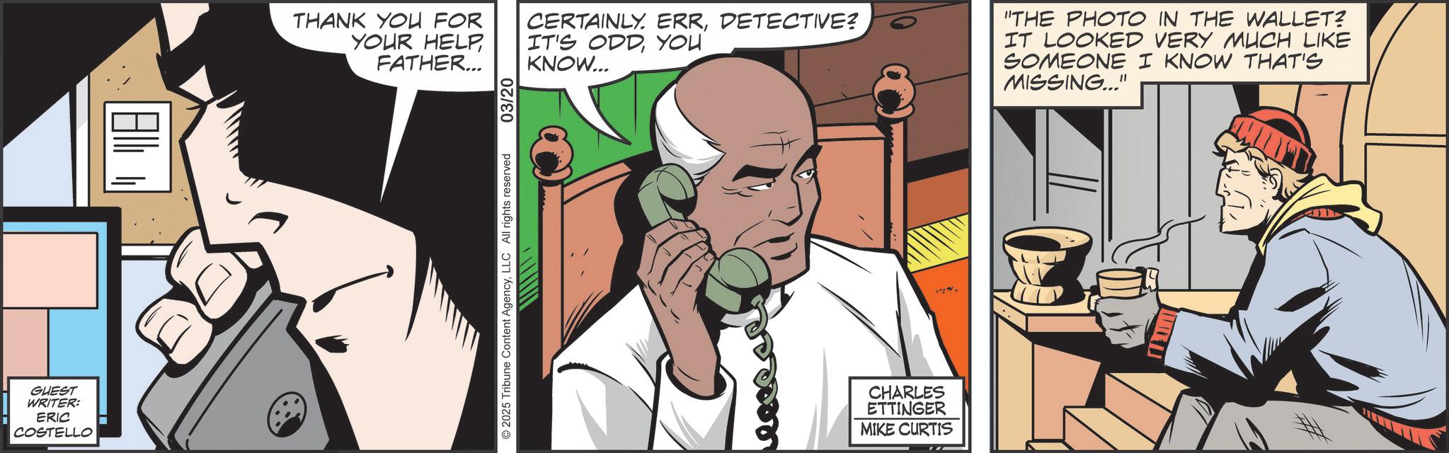Publication OCR: GUEST WRITER: ERIC COSTELLO ? 2025 Tribune Content AgencyLLC All rights reserved THANK YOU FOR YOUR HELPFATHER... 03/20 CERTAINLY. ERRDETECTIVE? IT'S ODDYOU KNOW... "THE PHOTO IN THE WALLET? IT LOOKED VERY MUCH LIKE SOMEONE I KNOW THAT'S MISSING..." CHARLES ETTINGER MIKE CURTIS # GUEST WRITER : ERIC COSTELLO ? 2025 Tribune Content AgencyLLC All rights reserved THANK YOU FOR YOUR HELPFATHER ... 03/20 CERTAINLY . ERRDETECTIVE ? IT'S ODDYOU KNOW ... " THE PHOTO IN THE WALLET ? IT LOOKED VERY MUCH LIKE SOMEONE I KNOW THAT'S MISSING ... " CHARLES ETTINGER MIKE CURTIS #