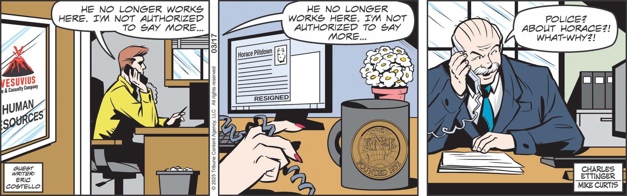 Animated cartoon OCR: VESUVIUS & Casualty Company HUMAN SOURCES GUEST WRITER: ERIC COSTELLO HE NO LONGER WORKS HERE. I'M NOT AUTHORIZED TO SAY MORE... 2025 Tribune Content AgencyLLC All rights reserved 03/17 Horace Piltdown HE NO LONGER WORKS HERE. I'M NOT AUTHORIZED TO SAY MORE... POLICE? ABOUT HORACE?! WHAT-WHY?! RESIGNED FOUNDED 1852 CHARLES ETTINGER MIKE CURTIS VESUVIUS & Casualty Company HUMAN SOURCES GUEST WRITER : ERIC COSTELLO HE NO LONGER WORKS HERE . I'M NOT AUTHORIZED TO SAY MORE ... 2025 Tribune Content AgencyLLC All rights reserved 03/17 Horace Piltdown HE NO LONGER WORKS HERE . I'M NOT AUTHORIZED TO SAY MORE ... POLICE ? ABOUT HORACE ?! WHAT - WHY ?! RESIGNED FOUNDED 1852 CHARLES ETTINGER MIKE CURTIS