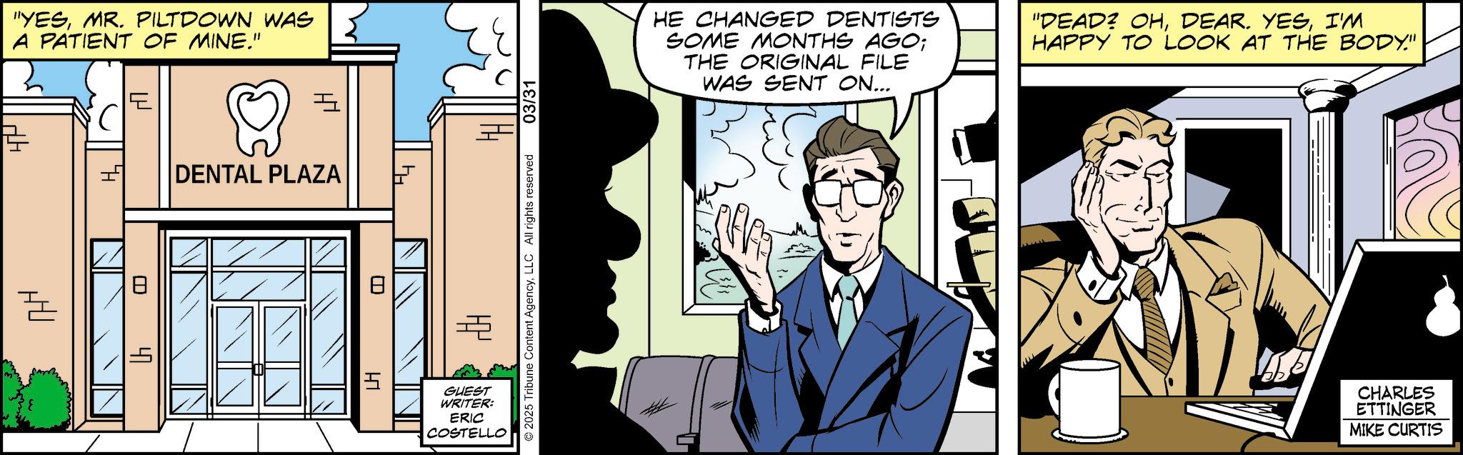 Publication OCR: "YESMR. PILTDOWN WAS A PATIENT OF MINE." E TH ? ? = DENTAL PLAZA ? HU E 47 ? HI 03/31 HE CHANGED DENTISTS SOME MONTHS AGO; THE ORIGINAL FILE WAS SENT ON... "DEAD? OHI'M HAPPY TO LOOK AT THE BODY." 2025 Tribune Content AgencyLLC All rights reserved GUEST WRITER: ERIC COSTELLO CHARLES ETTINGER MIKE CURTIS " YESMR . PILTDOWN WAS A PATIENT OF MINE . " E TH ? ? = DENTAL PLAZA ? HU E 47 ? HI 03/31 HE CHANGED DENTISTS SOME MONTHS AGO ; THE ORIGINAL FILE WAS SENT ON ... " DEAD ? OHDEAR . YESI'M HAPPY TO LOOK AT THE BODY . " 2025 Tribune Content AgencyLLC All rights reserved GUEST WRITER : ERIC COSTELLO CHARLES ETTINGER MIKE CURTIS