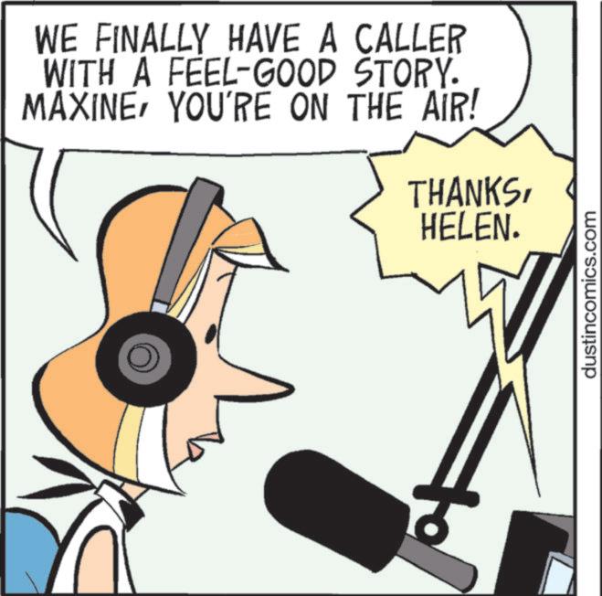 Fiction OCR: WE FINALLY HAVE A CALLER WITH A FEEL-GOOD STORY. MAXINEYOU'RE ON THE AIR! THANKSHELEN. dustincomics.com WE FINALLY HAVE A CALLER WITH A FEEL - GOOD STORY . MAXINEYOU'RE ON THE AIR ! THANKSHELEN . dustincomics.com