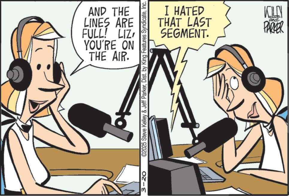 Hearing OCR: AND THE LINES ARE FULL! LIZ YOU'RE ON THE AIR. I HATED THAT LAST SEGMENT. and KILEN PARKER 3-20 ©2025 Steve Kelley & Jeff ParkerInc. AND THE LINES ARE FULL ! LIZ YOU'RE ON THE AIR . I HATED THAT LAST SEGMENT . and KILEN PARKER 3-20 © 2025 Steve Kelley & Jeff ParkerDist . by King Features Syndicate
