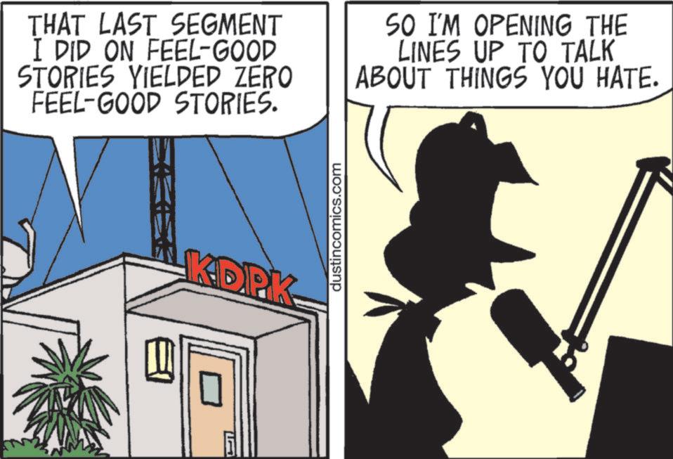 Photo caption OCR: THAT LAST SEGMENT I DID ON FEEL-GOOD STORIES YIELDED ZERO FEEL-GOOD STORIES. SO I'M OPENING THE LINES UP TO TALK ABOUT THINGS YOU HATE. KDPK dustincomics.com THAT LAST SEGMENT I DID ON FEEL - GOOD STORIES YIELDED ZERO FEEL - GOOD STORIES . SO I'M OPENING THE LINES UP TO TALK ABOUT THINGS YOU HATE . KDPK dustincomics.com
