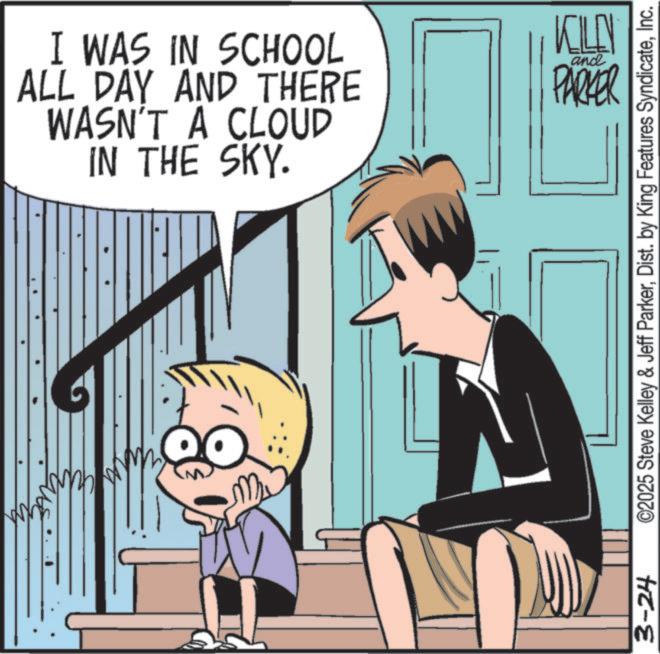 Comics OCR: I WAS IN SCHOOL ALL DAY AND THERE WASN'T A CLOUD IN THE SKY. KILN and PARKER 3-24 ©2025 Steve Kelley & Jeff ParkerInc. I WAS IN SCHOOL ALL DAY AND THERE WASN'T A CLOUD IN THE SKY . KILN and PARKER 3-24 © 2025 Steve Kelley & Jeff ParkerDist . by King Features Syndicate