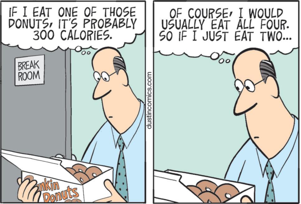 Fiction OCR: ROOM IF I EAT ONE OF THOSE DONUTSIT'S PROBABLY 300 CALORIES. BREAK OF COURSEI WOULD USUALLY EAT ALL FOUR. SO IF I JUST EAT TWO... nkin Donuts dustincomics.com ROOM IF I EAT ONE OF THOSE DONUTSIT'S PROBABLY 300 CALORIES . BREAK OF COURSEI WOULD USUALLY EAT ALL FOUR . SO IF I JUST EAT TWO ... nkin Donuts dustincomics.com