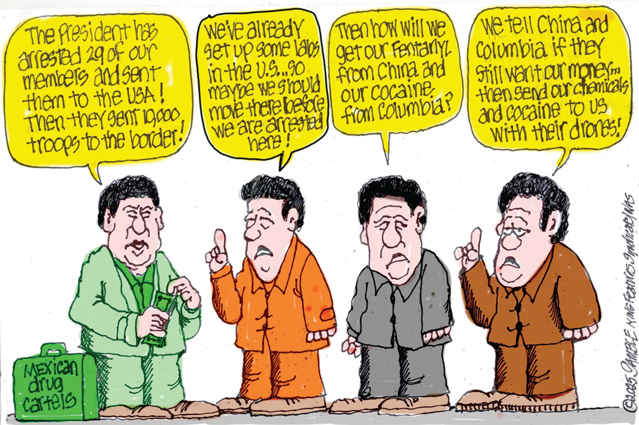 Comedy OCR: MEXICAN drug cartels The President has arrested 29 of our members and sent them to the USA! Then they sent 19troops to the border! we've already set up some labs in the U.S...90 maybe we should Then how will we get our Fentanyl from China and move there before our cocaine we are arrested from Columbia? here! We tell China and Columbia if they still want our money. and cocaine to us with their drones! then send our chemicals ©2025 JAMBLE KING Features SyndicaR/WAS MEXICAN drug cartels The President has arrested 29 of our members and sent them to the USA ! Then they sent 19troops to the border ! we've already set up some labs in the U.S ... 90 maybe we should Then how will we get our Fentanyl from China and move there before our cocaine we are arrested from Columbia ? here ! We tell China and Columbia if they still want our money . and cocaine to us with their drones ! then send our chemicals © 2025 JAMBLE KING Features SyndicaR / WAS
