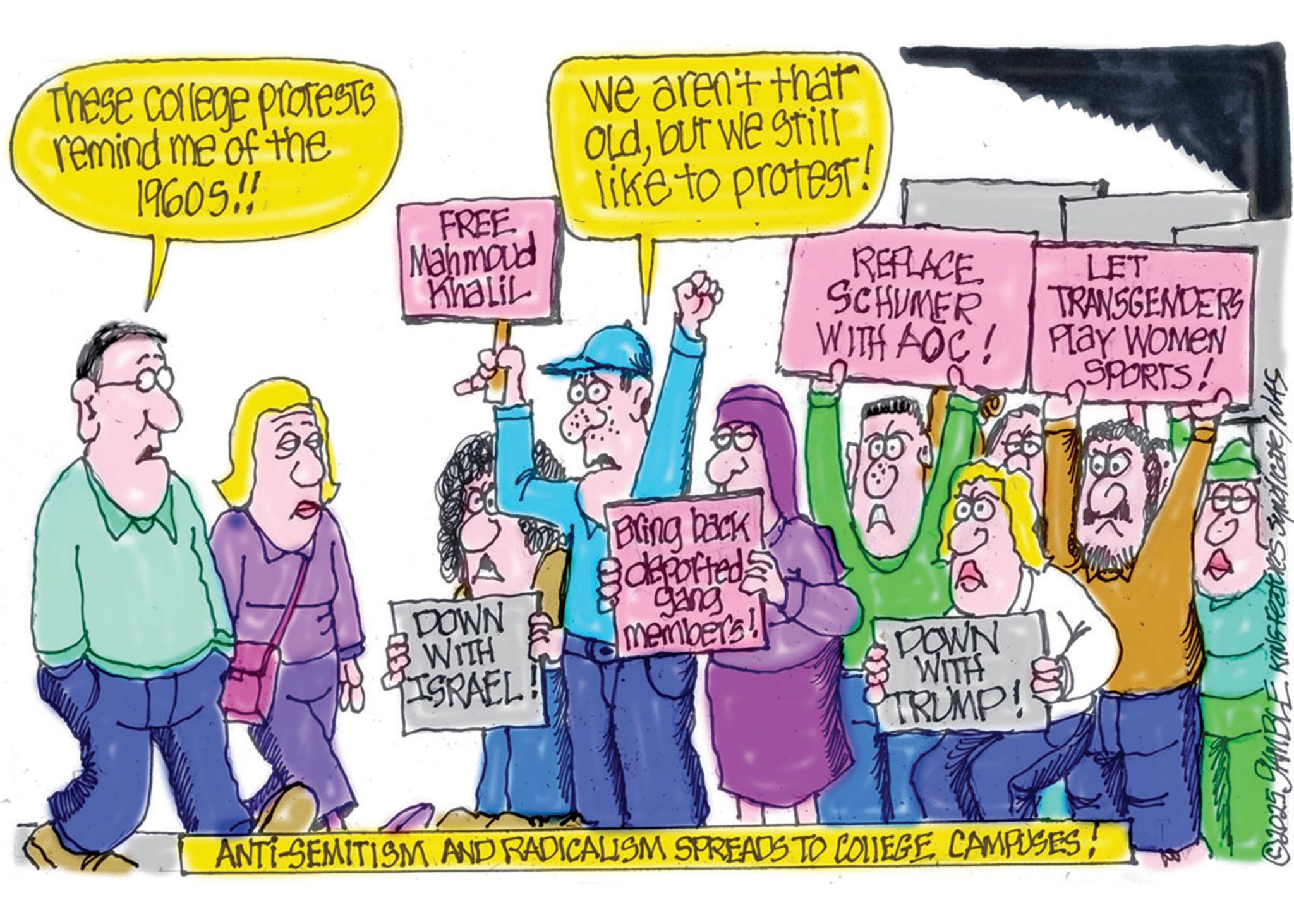 OCR: These college protests remind me of the 19605!! FREE Mahmoud Khalil we aren't that Oldbut we still like to protest! REPLACE SCHUMER LET TRANSGENDERS WITH AOC Play WOMEN SPORTS & Bring back deported DOWN WITH members! ISRAEL DOWN WITH TRUMP! ANTI-SEMITISM AND RADICALISM SPREADS TO COLLEGE CAMPUSES! © 2025 JAMBLE KING Feature indicate NAS These college protests remind me of the 19605 !! FREE Mahmoud Khalil we aren't that Oldbut we still like to protest ! REPLACE SCHUMER LET TRANSGENDERS WITH AOC Play WOMEN SPORTS & Bring back deported DOWN WITH members ! ISRAEL DOWN WITH TRUMP ! ANTI - SEMITISM AND RADICALISM SPREADS TO COLLEGE CAMPUSES ! © 2025 JAMBLE KING Feature indicate NAS