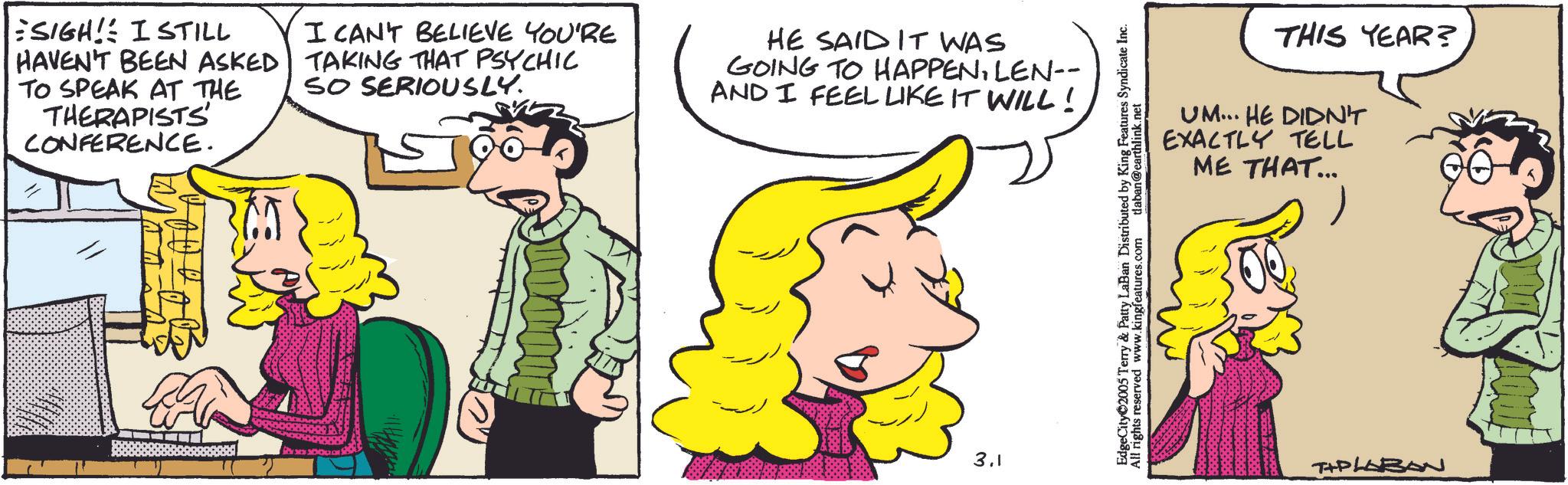 Comic book OCR: SIGH! I STILL HAVEN'T BEEN ASKED TO SPEAK AT THE THERAPISTS CONFERENCE. I CAN'T BELIEVE YOU'RE TAKING THAT PSYCHIC SO SERIOUSLY. HE SAID IT WAS GOING TO HAPPENLEN-- AND I FEEL LIKE IT WILL! 2 3.1 THIS YEAR? UM... HE DIDN'T EXACTLY TELL ME THAT... EdgeCity 2005 Terry & Patty LaBan Distributed by King Features Syndicate Inc. All rights reserved www.kingfeatures.com tlaban@earthlink.net TPLABAN LOWE SIGH ! I STILL HAVEN'T BEEN ASKED TO SPEAK AT THE THERAPISTS CONFERENCE . I CAN'T BELIEVE YOU'RE TAKING THAT PSYCHIC SO SERIOUSLY . HE SAID IT WAS GOING TO HAPPENLEN-- AND I FEEL LIKE IT WILL ! 2 3.1 THIS YEAR ? UM ... HE DIDN'T EXACTLY TELL ME THAT ... EdgeCity 2005 Terry & Patty LaBan Distributed by King Features Syndicate Inc. All rights reserved www.kingfeatures.com tlaban@earthlink.net TPLABAN LOWE