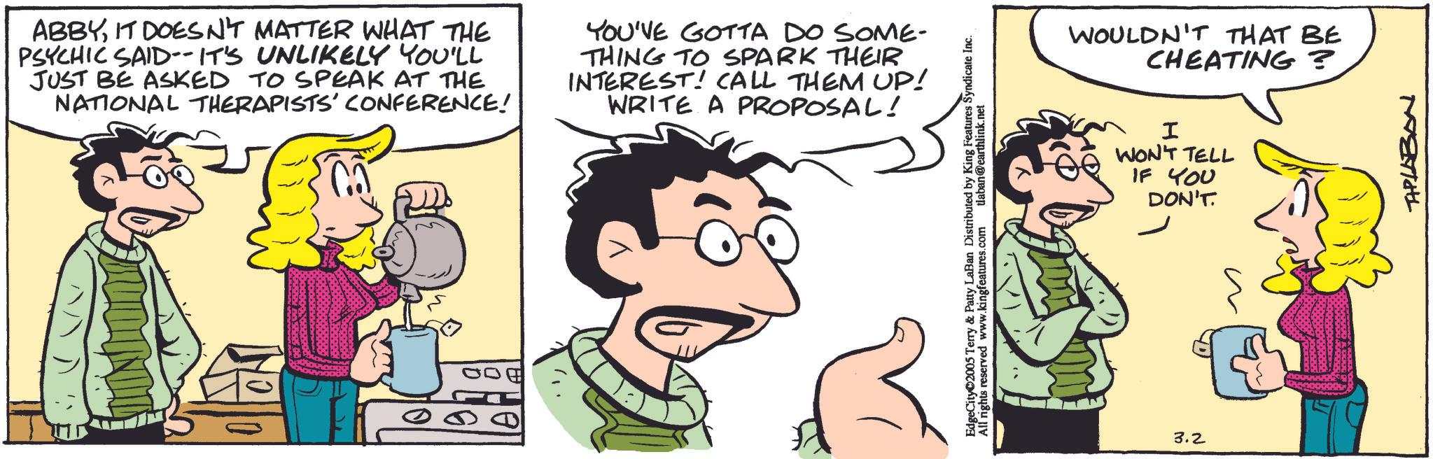 Comic book OCR: ABBYIT DOESN'T MATTER WHAT THE PSYCHIC SAID-- IT'S UNLIKELY YOU'LL JUST BE ASKED TO SPEAK AT THE NATIONAL THERAPISTS' CONFERENCE! YOU'VE GOTTA DO SOME- THING TO SPARK THEIR INTEREST! CALL THEM UP! WRITE A PROPOSAL! INDI EdgeCity©2005 Terry & Patty LaBan Distributed by King Features Syndicate Inc. All rights reserved www.kingfeatures.com tlaban@earthlink.net WOULDN'T THAT BE CHEATING? I WON'T TELL IF YOU DON'T. 3.2 TAPLABAN ABBYIT DOESN'T MATTER WHAT THE PSYCHIC SAID-- IT'S UNLIKELY YOU'LL JUST BE ASKED TO SPEAK AT THE NATIONAL THERAPISTS ' CONFERENCE ! YOU'VE GOTTA DO SOME- THING TO SPARK THEIR INTEREST ! CALL THEM UP ! WRITE A PROPOSAL ! INDI EdgeCity © 2005 Terry & Patty LaBan Distributed by King Features Syndicate Inc. All rights reserved www.kingfeatures.com tlaban@earthlink.net WOULDN'T THAT BE CHEATING ? I WON'T TELL IF YOU DON'T . 3.2 TAPLABAN