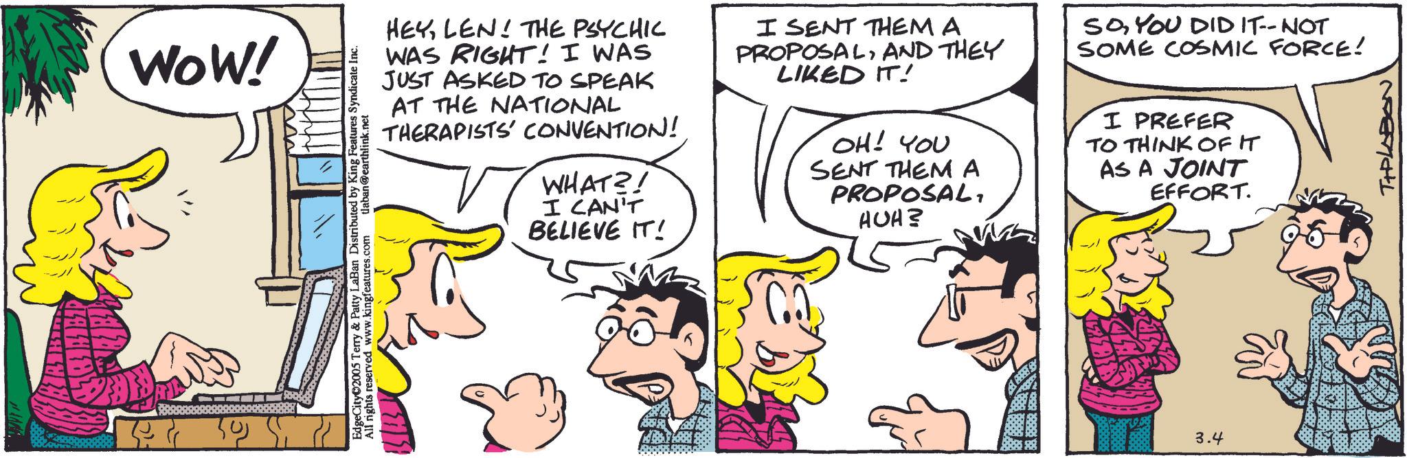 Pleased OCR: WOW! EdgeCity 2005 Terry & Patty LaBan Distributed by King Features Syndicate I All rights reserved www.kingfeatures.com tlaban@earthlink.net HEYLEN! THE PSYCHIC WAS RIGHT! I WAS JUST ASKED TO SPEAK AT THE NATIONAL THERAPISTS' CONVENTION! WHAT?! I CAN'T BELIEVE IT! I SENT THEM A PROPOSALAND THEY LIKED IT! OH! YOU SENT THEM A PROPOSALHUH? SOYOU DID IT--NOT SOME COSMIC FORCE! I PREFER TO THINK OF IT AS A JOINT EFFORT. 3.4 TIPLABON WOW ! EdgeCity 2005 Terry & Patty LaBan Distributed by King Features Syndicate I All rights reserved www.kingfeatures.com tlaban@earthlink.net HEYLEN ! THE PSYCHIC WAS RIGHT ! I WAS JUST ASKED TO SPEAK AT THE NATIONAL THERAPISTS ' CONVENTION ! WHAT ?! I CAN'T BELIEVE IT ! I SENT THEM A PROPOSALAND THEY LIKED IT ! OH ! YOU SENT THEM A PROPOSALHUH ? SOYOU DID IT -- NOT SOME COSMIC FORCE ! I PREFER TO THINK OF IT AS A JOINT EFFORT . 3.4 TIPLABON