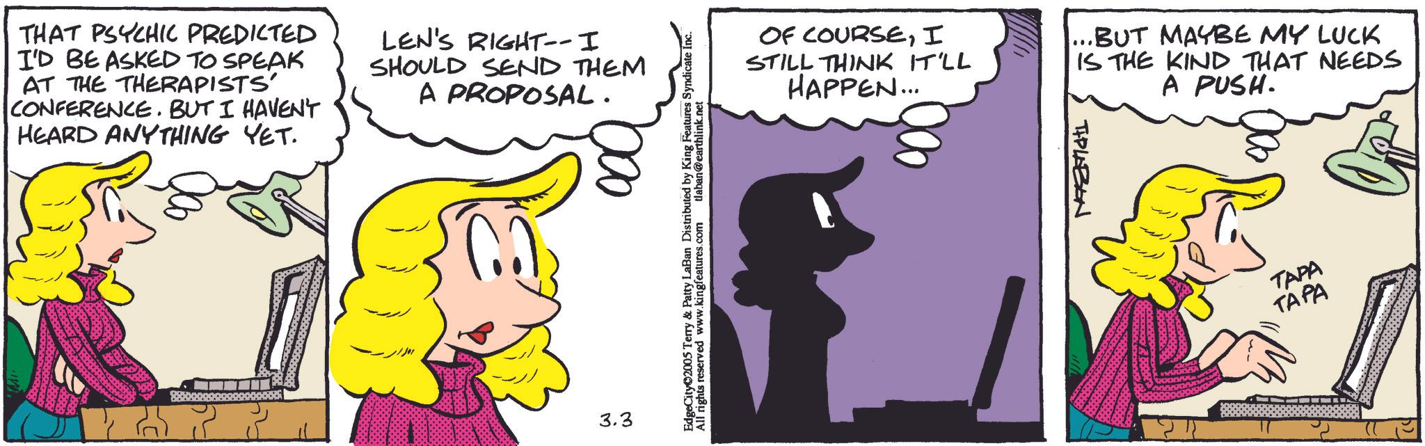 Fictional character OCR: THAT PSYCHIC PREDICTED I'D BE ASKED TO SPEAK AT THE THERAPISTS' CONFERENCE. BUT I HAVEN'T HEARD ANYTHING YET. LEN'S RIGHT-- I SHOULD SEND THEM A PROPOSAL. 3.3 EdgeCity 2005 Terry & Patty LaBan Distributed by King Features Syndicate Inc. All rights reserved www.kingfeatures.com tlaban@earthlink.net OF COURSEI STILL THINK IT'LL HAPPEN... ...BUT MAYBE MY LUCK IS THE KIND THAT NEEDS A PUSH. TIPLABON TAPA TAPA THAT PSYCHIC PREDICTED I'D BE ASKED TO SPEAK AT THE THERAPISTS ' CONFERENCE . BUT I HAVEN'T HEARD ANYTHING YET . LEN'S RIGHT-- I SHOULD SEND THEM A PROPOSAL . 3.3 EdgeCity 2005 Terry & Patty LaBan Distributed by King Features Syndicate Inc. All rights reserved www.kingfeatures.com tlaban@earthlink.net OF COURSEI STILL THINK IT'LL HAPPEN ... ... BUT MAYBE MY LUCK IS THE KIND THAT NEEDS A PUSH . TIPLABON TAPA TAPA